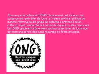 Encara que la definició d'ONG tècnicament pot incloure les
corporacions amb ànim de lucre, el terme sovint s'utilitza de
manera restringida als grups de defensa o protecció solar,
cultural, legal i ambiental les metes dels quals no són comercials.
Les ONG usualment són organitzacions sense ànim de lucre que
obtenen una porció dels seus recursos de fonts privades.
 