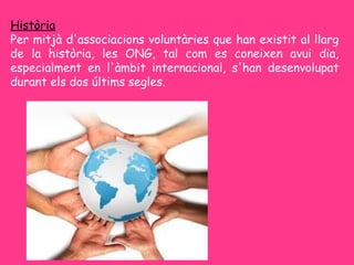 Història
Per mitjà d'associacions voluntàries que han existit al llarg
de la història, les ONG, tal com es coneixen avui dia,
especialment en l'àmbit internacional, s'han desenvolupat
durant els dos últims segles.
 