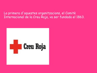 La primera d'aquestes organitzacions, el Comitè
Internacional de la Creu Roja, va ser fundada el 1863.
 