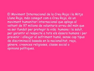 El Moviment Internacional de la Creu Roja i la Mitja
Lluna Roja, més conegut com a Creu Roja, és un
moviment humanitari internacional que aplega al
voltant de 97 milions de voluntaris arreu del món que
va ser fundat per protegir la vida  humana i la salut,
per garantir el respecte a tots els éssers humans i per
prevenir i alleujar el sofriment humà, sense cap tipus
de discriminació basada en la nacionalitat, raça,
gènere, creences religioses, classe social o
opinions polítiques.
 