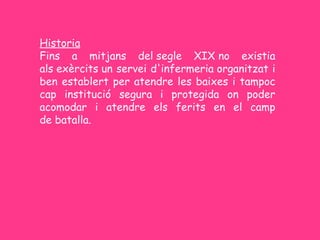 Historia
Fins a mitjans del segle XIX no existia
als exèrcits un servei d'infermeria organitzat i
ben establert per atendre les baixes i tampoc
cap institució segura i protegida on poder
acomodar i atendre els ferits en el camp
de batalla.
 