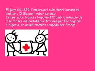 El juny del 1859, l'empresari suís Henri Dunant va
viatjar a Itàlia per trobar-se amb
l'emperador francès Napoleó III amb la intenció de
discutir les dificultats que trobava per fer negocis
a Algèria, en aquell moment ocupada per França.
 