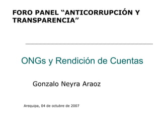 FORO PANEL “ANTICORRUPCIÓN Y
TRANSPARENCIA”




 ONGs y Rendición de Cuentas

      Gonzalo Neyra Araoz


  Arequipa, 04 de octubre de 2007
 