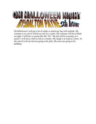 On Halloween I will get a lot of candy so much my bag will explode. My
costume is so cool it will be as cool as a cooler. My costume will be as black
as night. I will have a saying like this “ha”. My hat will be as pointy as a
pencil. I will have a belt as red as a tomato. My laugh is as loud as a horn. At
the end of it all my feet are going to be jelly. My arms are going to be
pudding.
 