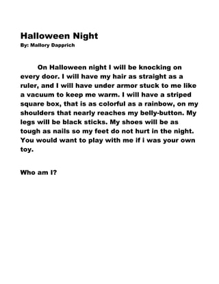 Halloween Night
By: Mallory Dapprich



     On Halloween night I will be knocking on
every door. I will have my hair as straight as a
ruler, and I will have under armor stuck to me like
a vacuum to keep me warm. I will have a striped
square box, that is as colorful as a rainbow, on my
shoulders that nearly reaches my belly-button. My
legs will be black sticks. My shoes will be as
tough as nails so my feet do not hurt in the night.
You would want to play with me if i was your own
toy.


Who am I?
 