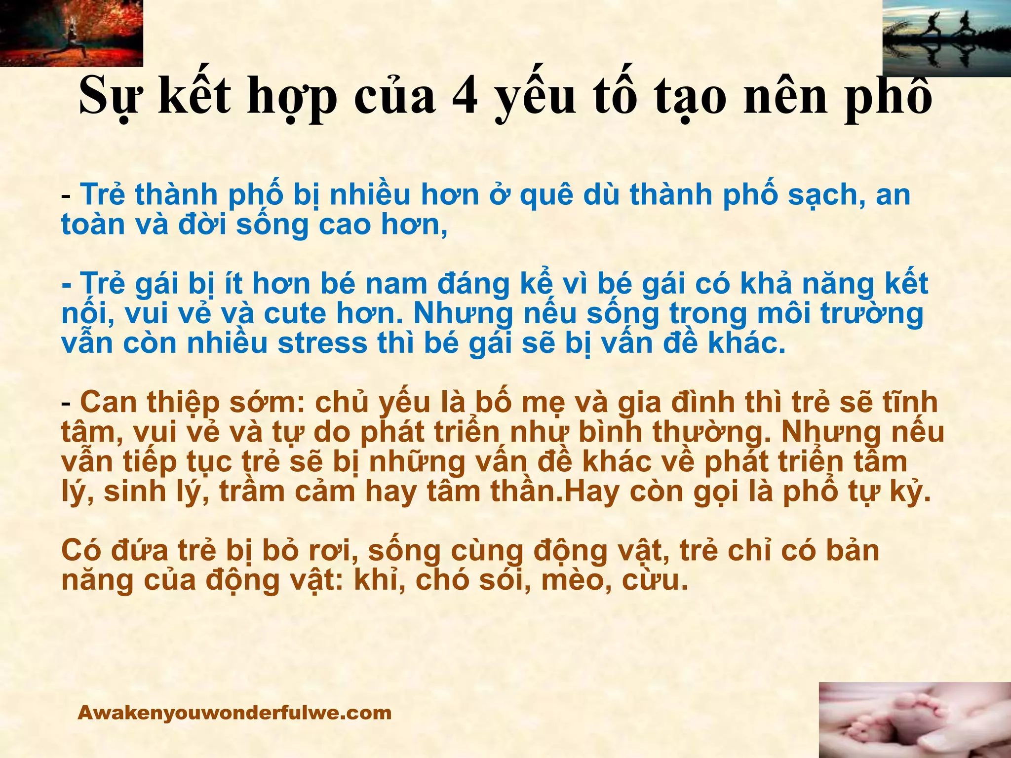 Sự kết hợp của 4 yếu tố tạo nên phổ
- Trẻ thành phố bị nhiều hơn ở quê dù thành phố sạch, an
toàn và đời sống cao hơn,
- Trẻ gái bị ít hơn bé nam đáng kể vì bé gái có khả năng kết
nối, vui vẻ và cute hơn. Nhưng nếu sống trong môi trường
vẫn còn nhiều stress thì bé gái sẽ bị vấn đề khác.
- Can thiệp sớm: chủ yếu là bố mẹ và gia đình thì trẻ sẽ tĩnh
tâm, vui vẻ và tự do phát triển như bình thường. Nhưng nếu
vẫn tiếp tục trẻ sẽ bị những vấn đề khác về phát triển tâm
lý, sinh lý, trầm cảm hay tâm thần.Hay còn gọi là phổ tự kỷ.
Có đứa trẻ bị bỏ rơi, sống cùng động vật, trẻ chỉ có bản
năng của động vật: khỉ, chó sói, mèo, cừu.
Awakenyouwonderfulwe.com
 