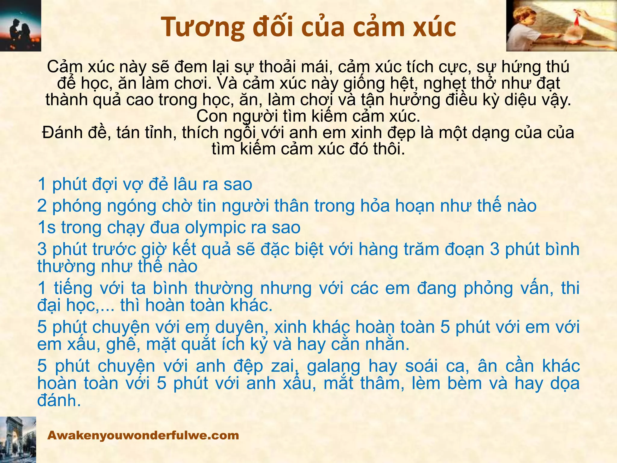 Tương đối của cảm xúc
Cảm xúc này sẽ đem lại sự thoải mái, cảm xúc tích cực, sự hứng thú
để học, ăn làm chơi. Và cảm xúc này giống hệt, nghẹt thở như đạt
thành quả cao trong học, ăn, làm chơi và tận hưởng điều kỳ diệu vậy.
Con người tìm kiếm cảm xúc.
Đánh đề, tán tỉnh, thích ngồi với anh em xinh đẹp là một dạng của của
tìm kiếm cảm xúc đó thôi.
1 phút đợi vợ đẻ lâu ra sao
2 phóng ngóng chờ tin người thân trong hỏa hoạn như thế nào
1s trong chạy đua olympic ra sao
3 phút trước giờ kết quả sẽ đặc biệt với hàng trăm đoạn 3 phút bình
thường như thế nào
1 tiếng với ta bình thường nhưng với các em đang phỏng vấn, thi
đại học,... thì hoàn toàn khác.
5 phút chuyện với em duyên, xinh khác hoàn toàn 5 phút với em với
em xấu, ghê, mặt quắt ích kỷ và hay cằn nhằn.
5 phút chuyện với anh đệp zai, galang hay soái ca, ân cần khác
hoàn toàn với 5 phút với anh xấu, mắt thâm, lèm bèm và hay dọa
đánh.
Awakenyouwonderfulwe.com
 