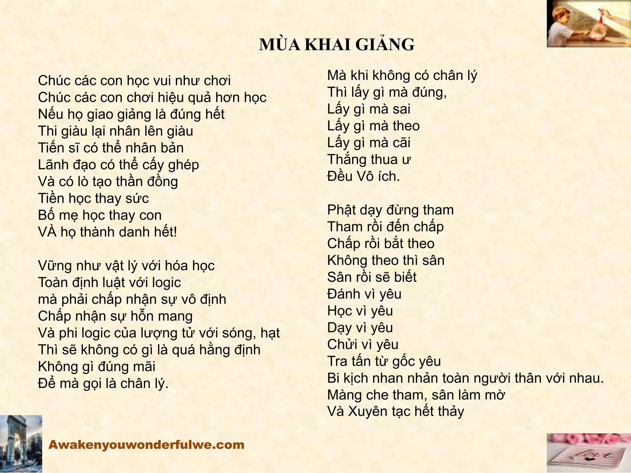 MÙA KHAI GIẢNG
Chúc các con học vui như chơi
Chúc các con chơi hiệu quả hơn học
Nếu họ giao giảng là đúng hết
Thi giàu lại nhân lên giàu
Tiến sĩ có thể nhân bản
Lãnh đạo có thể cấy ghép
Và có lò tạo thần đồng
Tiền học thay sức
Bố mẹ học thay con
VÀ họ thành danh hết!
Vững như vật lý với hóa học
Toàn định luật với logic
mà phải chấp nhận sự vô định
Chấp nhận sự hỗn mang
Và phi logic của lượng tử với sóng, hạt
Thì sẽ không có gì là quá hằng định
Không gì đúng mãi
Để mà gọi là chân lý.
Mà khi không có chân lý
Thì lấy gì mà đúng,
Lấy gì mà sai
Lấy gì mà theo
Lấy gì mà cãi
Thắng thua ư
Đều Vô ích.
Phật dạy đừng tham
Tham rồi đến chấp
Chấp rồi bắt theo
Không theo thì sân
Sân rồi sẽ biết
Đánh vì yêu
Học vì yêu
Dạy vì yêu
Chửi vì yêu
Tra tấn từ gốc yêu
Bi kịch nhan nhản toàn người thân với nhau.
Màng che tham, sân làm mờ
Và Xuyên tạc hết thảy
Awakenyouwonderfulwe.com
 