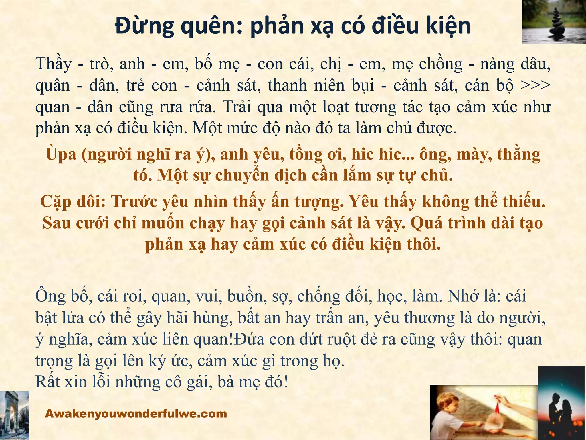 Đừng quên: phản xạ có điều kiện
Thầy - trò, anh - em, bố mẹ - con cái, chị - em, mẹ chồng - nàng dâu,
quân - dân, trẻ con - cảnh sát, thanh niên bụi - cảnh sát, cán bộ >>>
quan - dân cũng rưa rứa. Trải qua một loạt tương tác tạo cảm xúc như
phản xạ có điều kiện. Một mức độ nào đó ta làm chủ được.
Ùpa (người nghĩ ra ý), anh yêu, tồng ơi, hic hic... ông, mày, thằng
tó. Một sự chuyển dịch cần lắm sự tự chủ.
Cặp đôi: Trước yêu nhìn thấy ấn tượng. Yêu thấy không thể thiếu.
Sau cưới chỉ muốn chạy hay gọi cảnh sát là vậy. Quá trình dài tạo
phản xạ hay cảm xúc có điều kiện thôi.
Ông bố, cái roi, quan, vui, buồn, sợ, chống đối, học, làm. Nhớ là: cái
bật lửa có thể gây hãi hùng, bất an hay trấn an, yêu thương là do người,
ý nghĩa, cảm xúc liên quan!Đứa con dứt ruột đẻ ra cũng vậy thôi: quan
trọng là gọi lên ký ức, cảm xúc gì trong họ.
Rất xin lỗi những cô gái, bà mẹ đó!
Awakenyouwonderfulwe.com
 