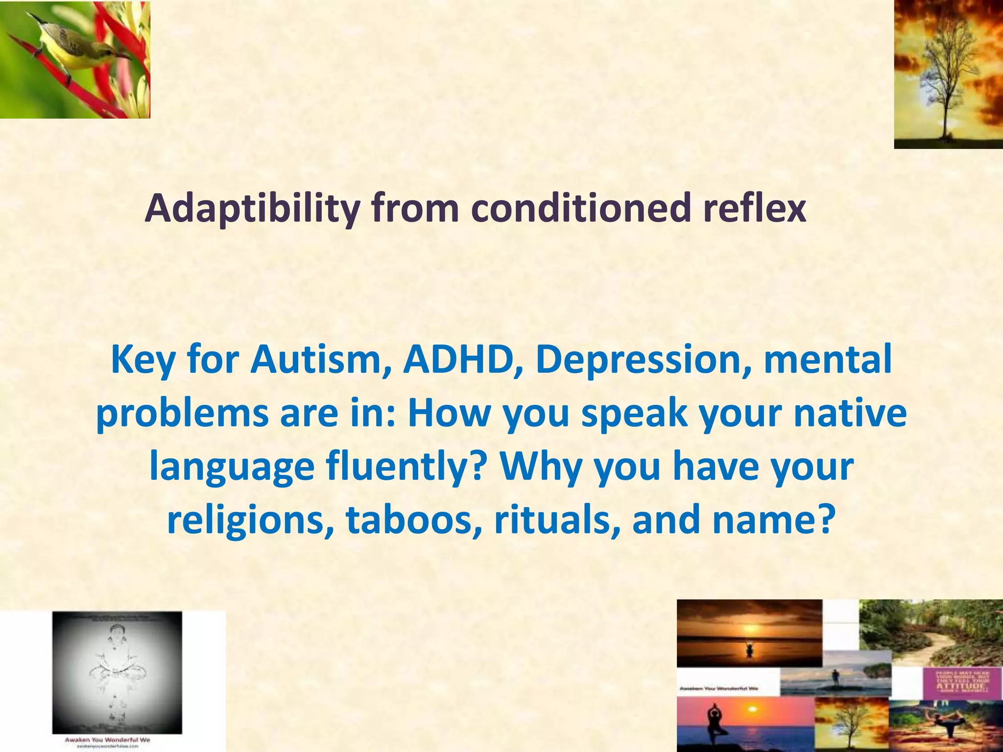 Adaptibility from conditioned reflex
Key for Autism, ADHD, Depression, mental
problems are in: How you speak your native
language fluently? Why you have your
religions, taboos, rituals, and name?
 