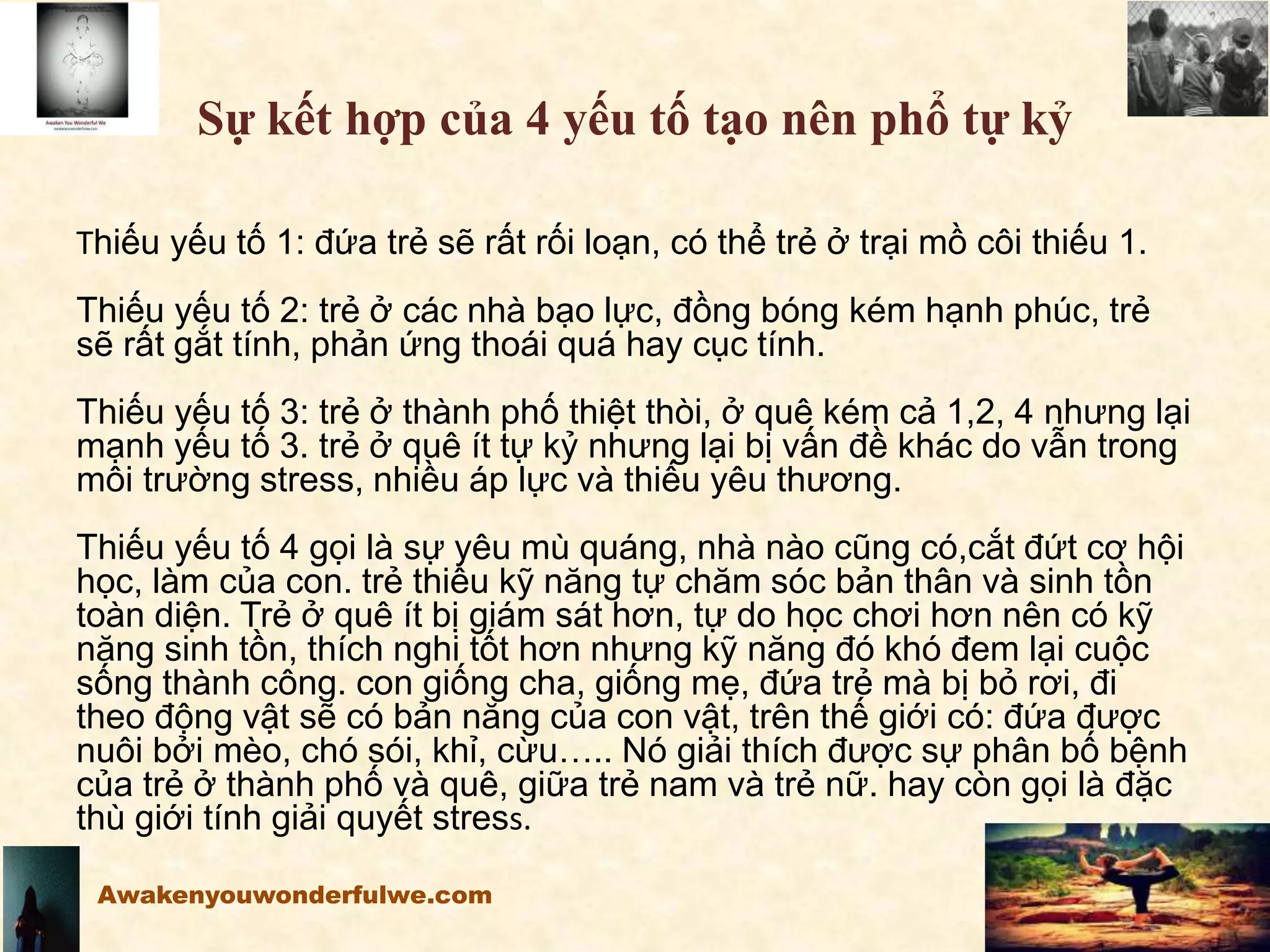 Sự kết hợp của 4 yếu tố tạo nên phổ tự kỷ
Thiếu yếu tố 1: đứa trẻ sẽ rất rối loạn, có thể trẻ ở trại mồ côi thiếu 1.
Thiếu yếu tố 2: trẻ ở các nhà bạo lực, đồng bóng kém hạnh phúc, trẻ
sẽ rất gắt tính, phản ứng thoái quá hay cục tính.
Thiếu yếu tố 3: trẻ ở thành phố thiệt thòi, ở quê kém cả 1,2, 4 nhưng lại
mạnh yếu tố 3. trẻ ở quê ít tự kỷ nhưng lại bị vấn đề khác do vẫn trong
môi trường stress, nhiều áp lực và thiếu yêu thương.
Thiếu yếu tố 4 gọi là sự yêu mù quáng, nhà nào cũng có,cắt đứt cơ hội
học, làm của con. trẻ thiếu kỹ năng tự chăm sóc bản thân và sinh tồn
toàn diện. Trẻ ở quê ít bị giám sát hơn, tự do học chơi hơn nên có kỹ
năng sinh tồn, thích nghi tốt hơn nhưng kỹ năng đó khó đem lại cuộc
sống thành công. con giống cha, giống mẹ, đứa trẻ mà bị bỏ rơi, đi
theo động vật sẽ có bản năng của con vật, trên thế giới có: đứa được
nuôi bởi mèo, chó sói, khỉ, cừu….. Nó giải thích được sự phân bố bệnh
của trẻ ở thành phố và quê, giữa trẻ nam và trẻ nữ. hay còn gọi là đặc
thù giới tính giải quyết stress.
Awakenyouwonderfulwe.com
 