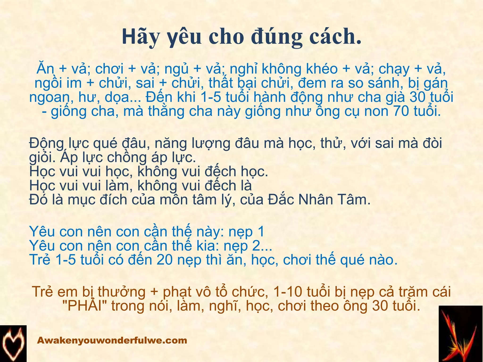 Hãy yêu cho đúng cách.
Ăn + vả; chơi + vả; ngủ + vả; nghỉ không khéo + vả; chạy + vả,
ngồi im + chửi, sai + chửi, thất bại chửi, đem ra so sánh, bị gán
ngoan, hư, dọa... Đến khi 1-5 tuổi hành động như cha già 30 tuổi
- giống cha, mà thằng cha này giống như ông cụ non 70 tuổi.
Động lực qué đâu, năng lượng đâu mà học, thử, với sai mà đòi
giỏi. Áp lực chồng áp lực.
Học vui vui học, không vui đếch học.
Học vui vui làm, không vui đếch là
Đó là mục đích của môn tâm lý, của Đắc Nhân Tâm.
Yêu con nên con cần thế này: nẹp 1
Yêu con nên con cần thế kia: nẹp 2...
Trẻ 1-5 tuổi có đến 20 nẹp thì ăn, học, chơi thế qué nào.
Trẻ em bị thưởng + phạt vô tổ chức, 1-10 tuổi bị nẹp cả trăm cái
"PHẢI" trong nói, làm, nghĩ, học, chơi theo ông 30 tuổi.
Awakenyouwonderfulwe.com
 
