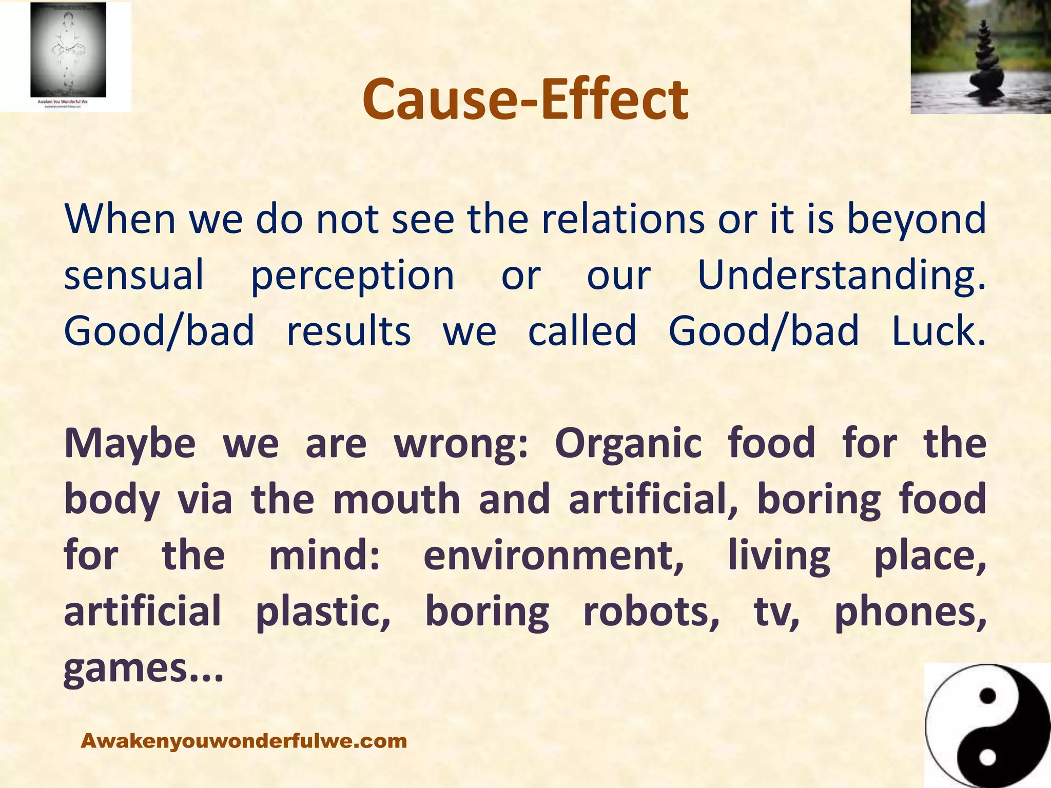 Cause-Effect
When we do not see the relations or it is beyond
sensual perception or our Understanding.
Good/bad results we called Good/bad Luck.
Maybe we are wrong: Organic food for the
body via the mouth and artificial, boring food
for the mind: environment, living place,
artificial plastic, boring robots, tv, phones,
games...
Awakenyouwonderfulwe.com
 