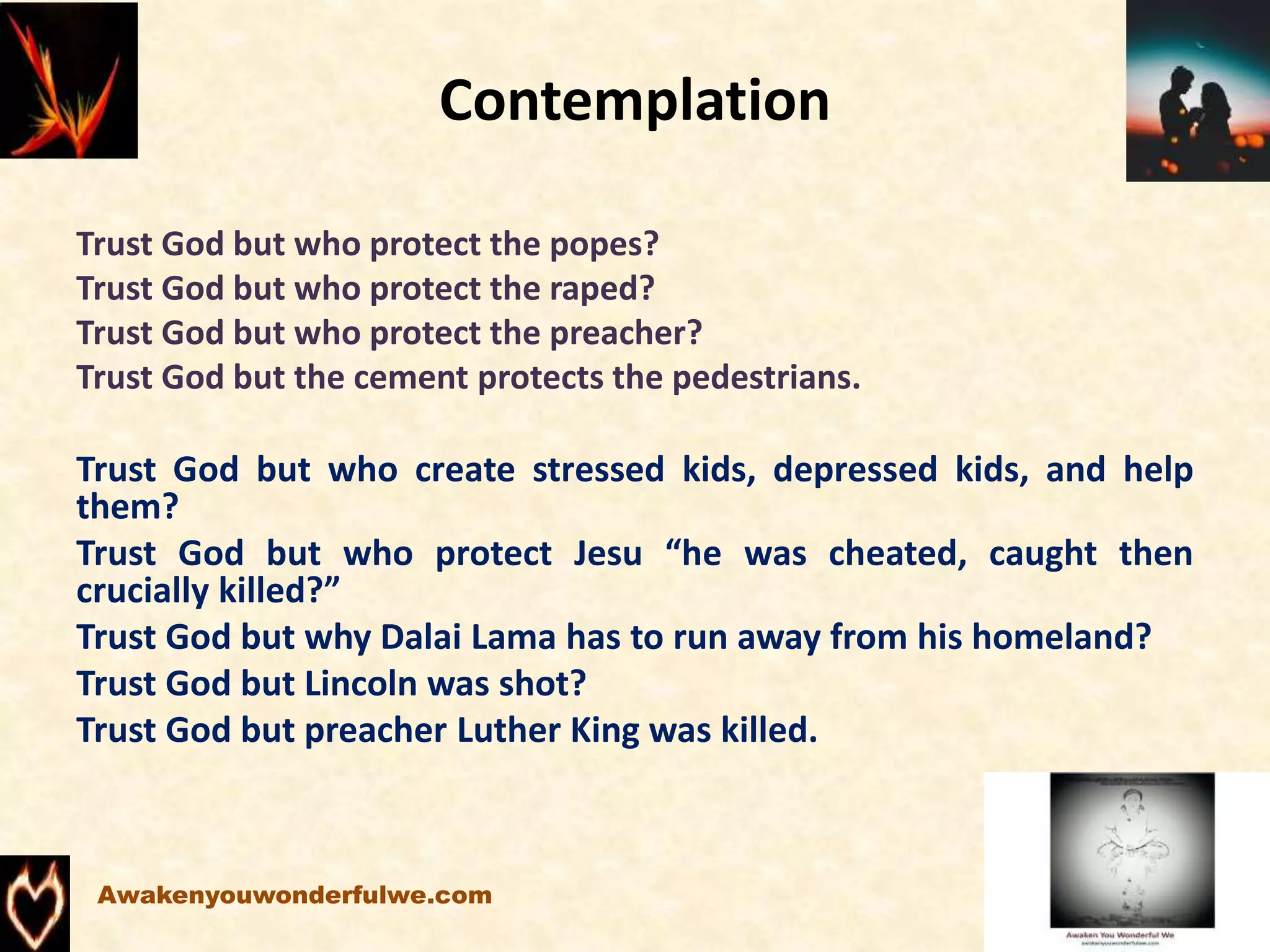 Contemplation
Trust God but who protect the popes?
Trust God but who protect the raped?
Trust God but who protect the preacher?
Trust God but the cement protects the pedestrians.
Trust God but who create stressed kids, depressed kids, and help
them?
Trust God but who protect Jesu “he was cheated, caught then
crucially killed?”
Trust God but why Dalai Lama has to run away from his homeland?
Trust God but Lincoln was shot?
Trust God but preacher Luther King was killed.
Awakenyouwonderfulwe.com
 