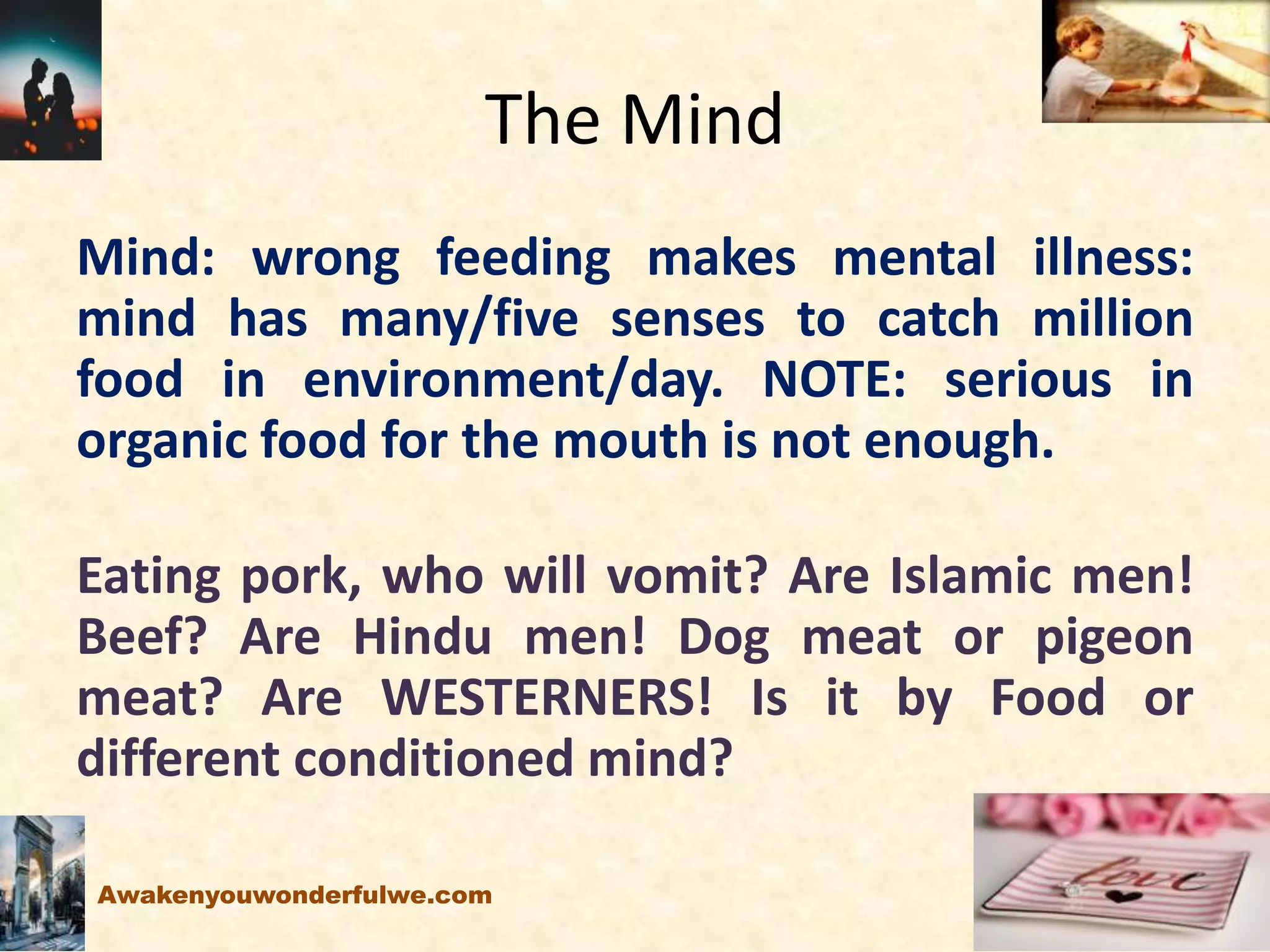 The Mind
Mind: wrong feeding makes mental illness:
mind has many/five senses to catch million
food in environment/day. NOTE: serious in
organic food for the mouth is not enough.
Eating pork, who will vomit? Are Islamic men!
Beef? Are Hindu men! Dog meat or pigeon
meat? Are WESTERNERS! Is it by Food or
different conditioned mind?
Awakenyouwonderfulwe.com
 