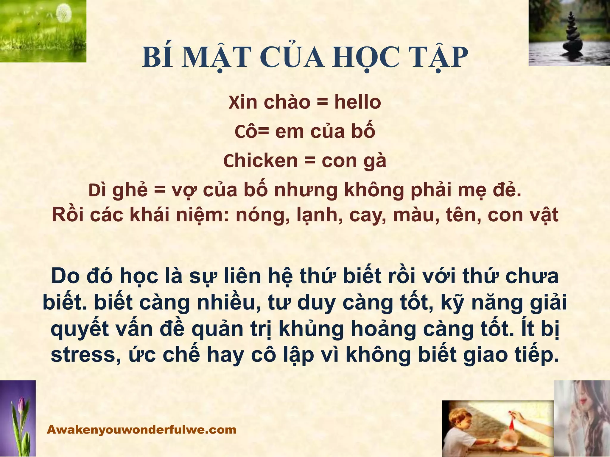 BÍ MẬT CỦA HỌC TẬP
Xin chào = hello
Cô= em của bố
Chicken = con gà
Dì ghẻ = vợ của bố nhưng không phải mẹ đẻ.
Rồi các khái niệm: nóng, lạnh, cay, màu, tên, con vật
Do đó học là sự liên hệ thứ biết rồi với thứ chưa
biết. biết càng nhiều, tư duy càng tốt, kỹ năng giải
quyết vấn đề quản trị khủng hoảng càng tốt. Ít bị
stress, ức chế hay cô lập vì không biết giao tiếp.
Awakenyouwonderfulwe.com
 