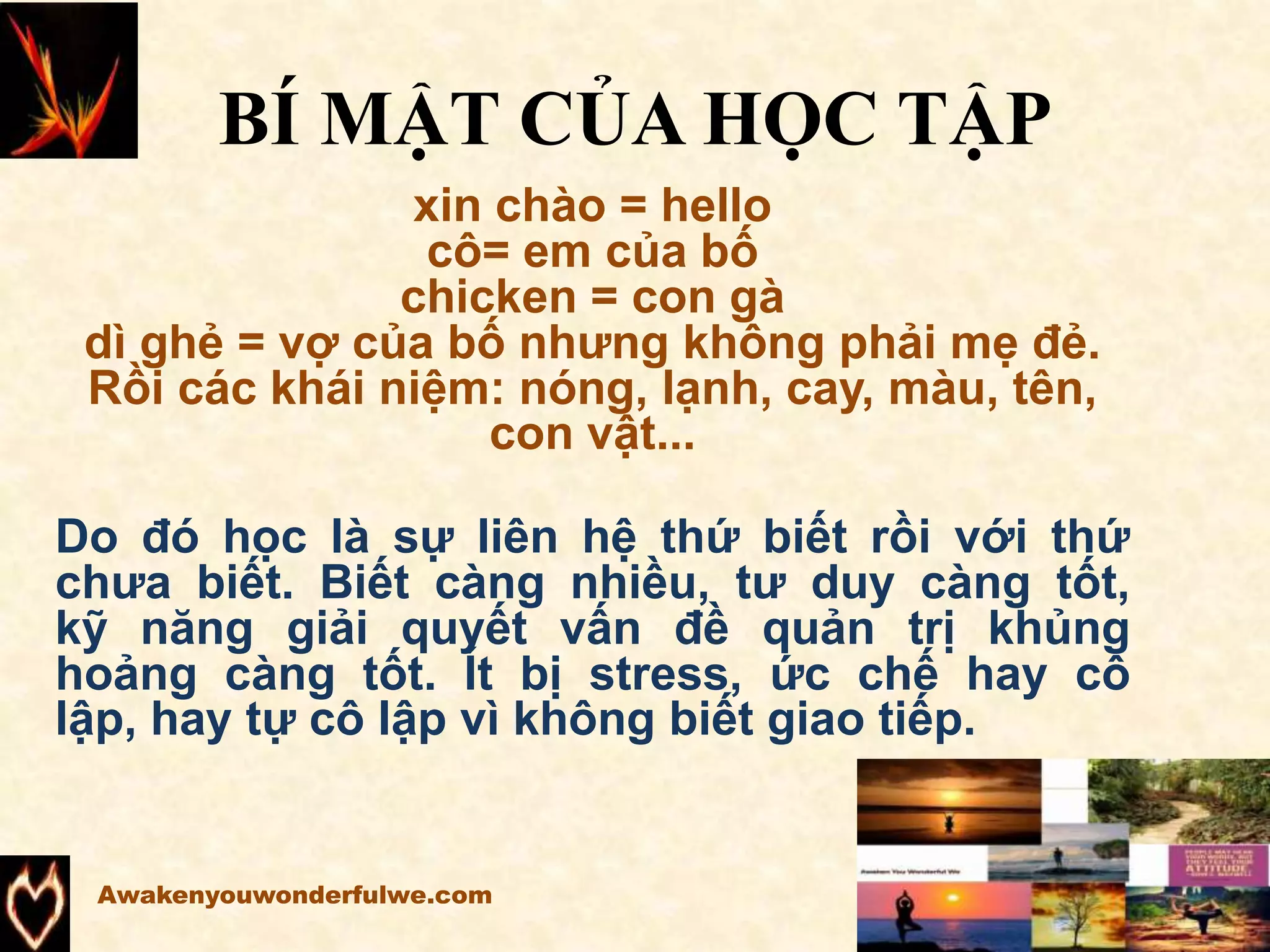 BÍ MẬT CỦA HỌC TẬP
xin chào = hello
cô= em của bố
chicken = con gà
dì ghẻ = vợ của bố nhưng không phải mẹ đẻ.
Rồi các khái niệm: nóng, lạnh, cay, màu, tên,
con vật...
Do đó học là sự liên hệ thứ biết rồi với thứ
chưa biết. Biết càng nhiều, tư duy càng tốt,
kỹ năng giải quyết vấn đề quản trị khủng
hoảng càng tốt. Ít bị stress, ức chế hay cô
lập, hay tự cô lập vì không biết giao tiếp.
Awakenyouwonderfulwe.com
 