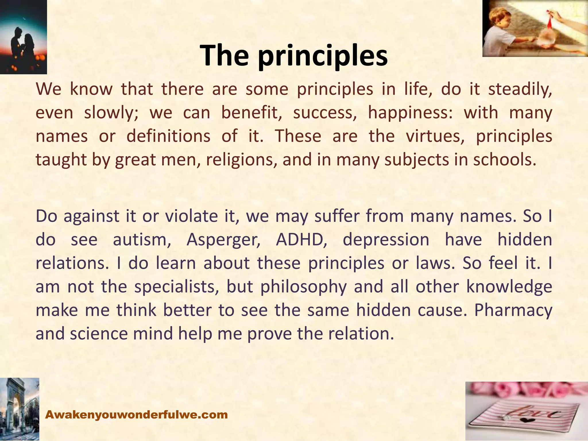 The principles
We know that there are some principles in life, do it steadily,
even slowly; we can benefit, success, happiness: with many
names or definitions of it. These are the virtues, principles
taught by great men, religions, and in many subjects in schools.
Do against it or violate it, we may suffer from many names. So I
do see autism, Asperger, ADHD, depression have hidden
relations. I do learn about these principles or laws. So feel it. I
am not the specialists, but philosophy and all other knowledge
make me think better to see the same hidden cause. Pharmacy
and science mind help me prove the relation.
Awakenyouwonderfulwe.com
 