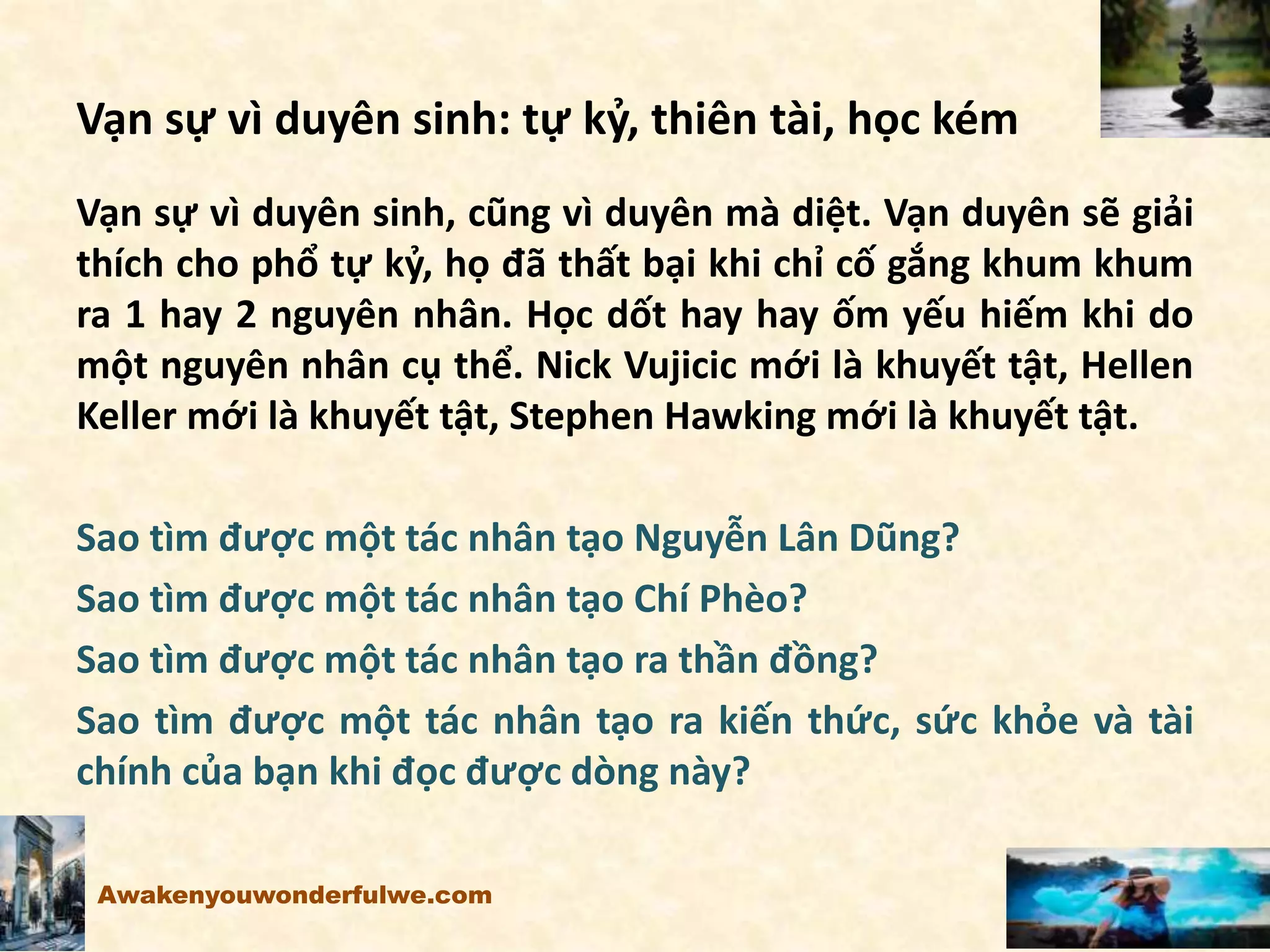 Vạn sự vì duyên sinh: tự kỷ, thiên tài, học kém
Vạn sự vì duyên sinh, cũng vì duyên mà diệt. Vạn duyên sẽ giải
thích cho phổ tự kỷ, họ đã thất bại khi chỉ cố gắng khum khum
ra 1 hay 2 nguyên nhân. Học dốt hay hay ốm yếu hiếm khi do
một nguyên nhân cụ thể. Nick Vujicic mới là khuyết tật, Hellen
Keller mới là khuyết tật, Stephen Hawking mới là khuyết tật.
Sao tìm được một tác nhân tạo Nguyễn Lân Dũng?
Sao tìm được một tác nhân tạo Chí Phèo?
Sao tìm được một tác nhân tạo ra thần đồng?
Sao tìm được một tác nhân tạo ra kiến thức, sức khỏe và tài
chính của bạn khi đọc được dòng này?
Awakenyouwonderfulwe.com
 