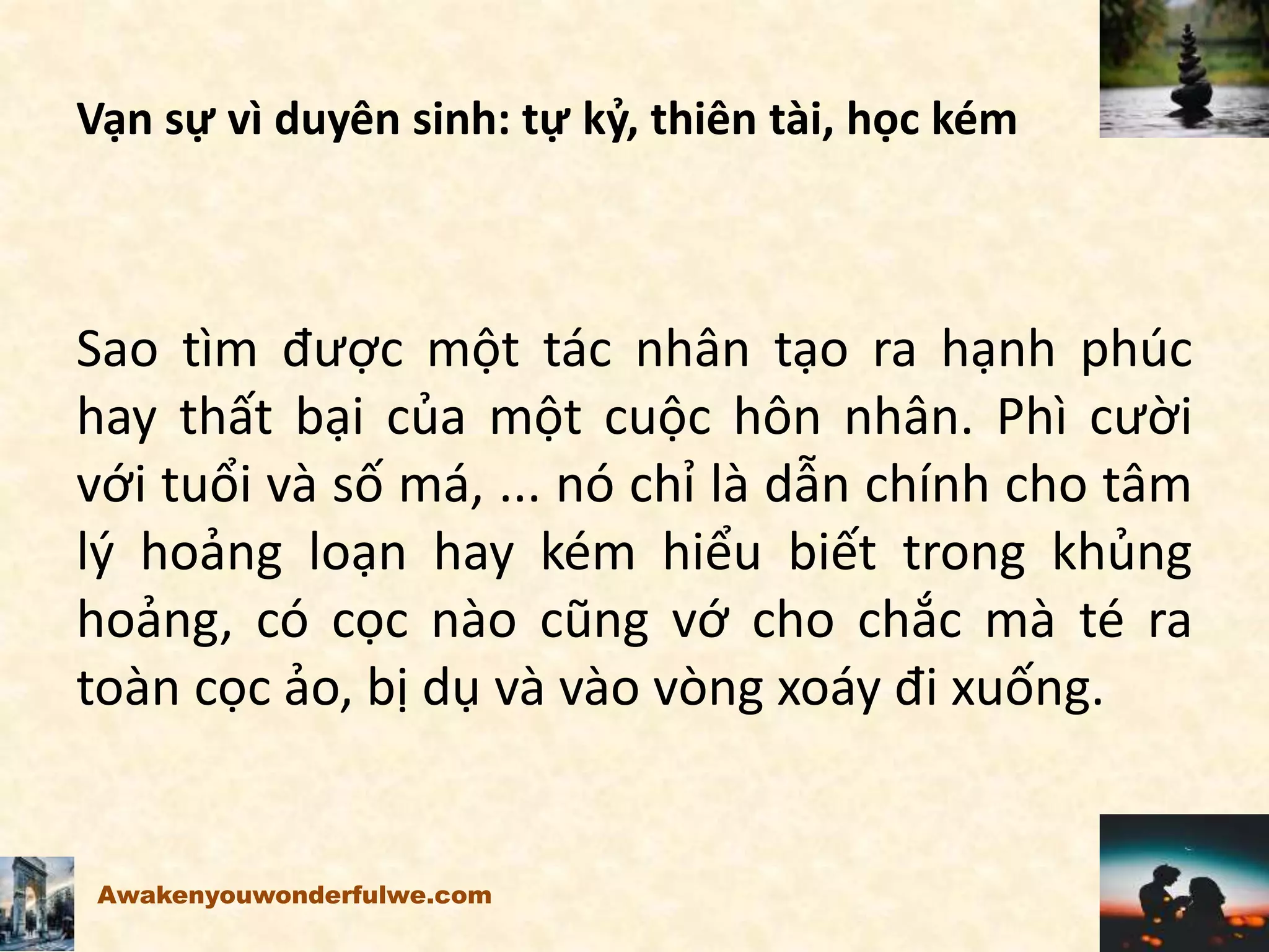 Vạn sự vì duyên sinh: tự kỷ, thiên tài, học kém
Sao tìm được một tác nhân tạo ra hạnh phúc
hay thất bại của một cuộc hôn nhân. Phì cười
với tuổi và số má, ... nó chỉ là dẫn chính cho tâm
lý hoảng loạn hay kém hiểu biết trong khủng
hoảng, có cọc nào cũng vớ cho chắc mà té ra
toàn cọc ảo, bị dụ và vào vòng xoáy đi xuống.
Awakenyouwonderfulwe.com
 