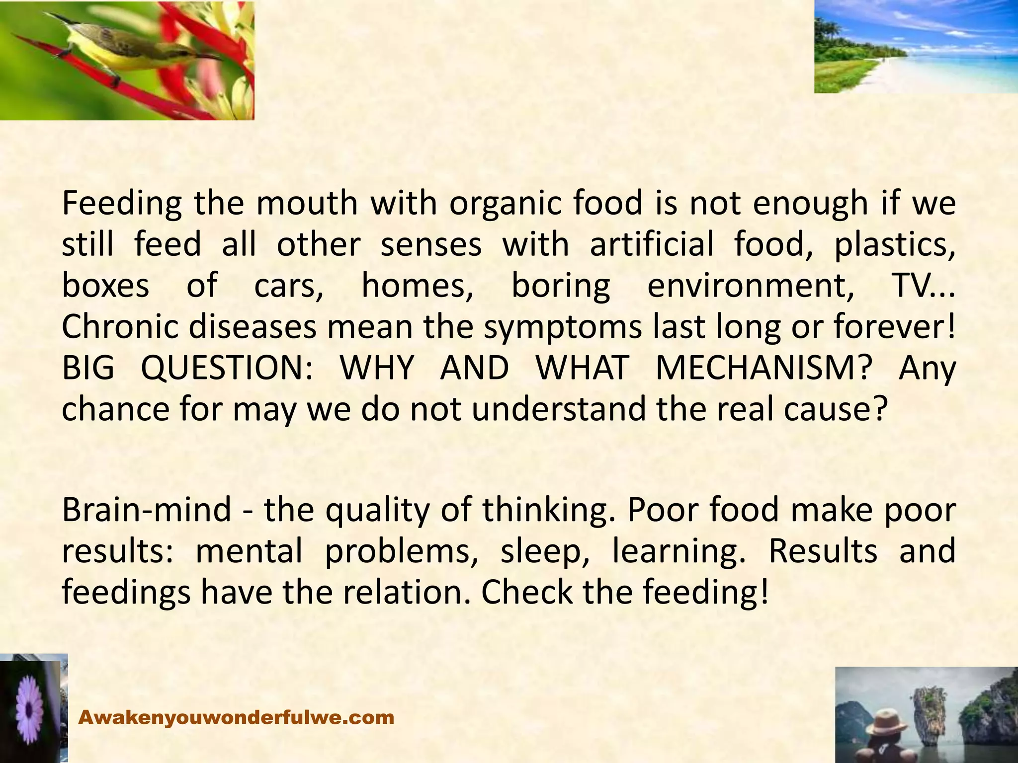 Organic
Feeding the mouth with organic food is not enough if we
still feed all other senses with artificial food, plastics,
boxes of cars, homes, boring environment, TV...
Chronic diseases mean the symptoms last long or forever!
BIG QUESTION: WHY AND WHAT MECHANISM? Any
chance for may we do not understand the real cause?
Brain-mind - the quality of thinking. Poor food make poor
results: mental problems, sleep, learning. Results and
feedings have the relation. Check the feeding!
Awakenyouwonderfulwe.com
 