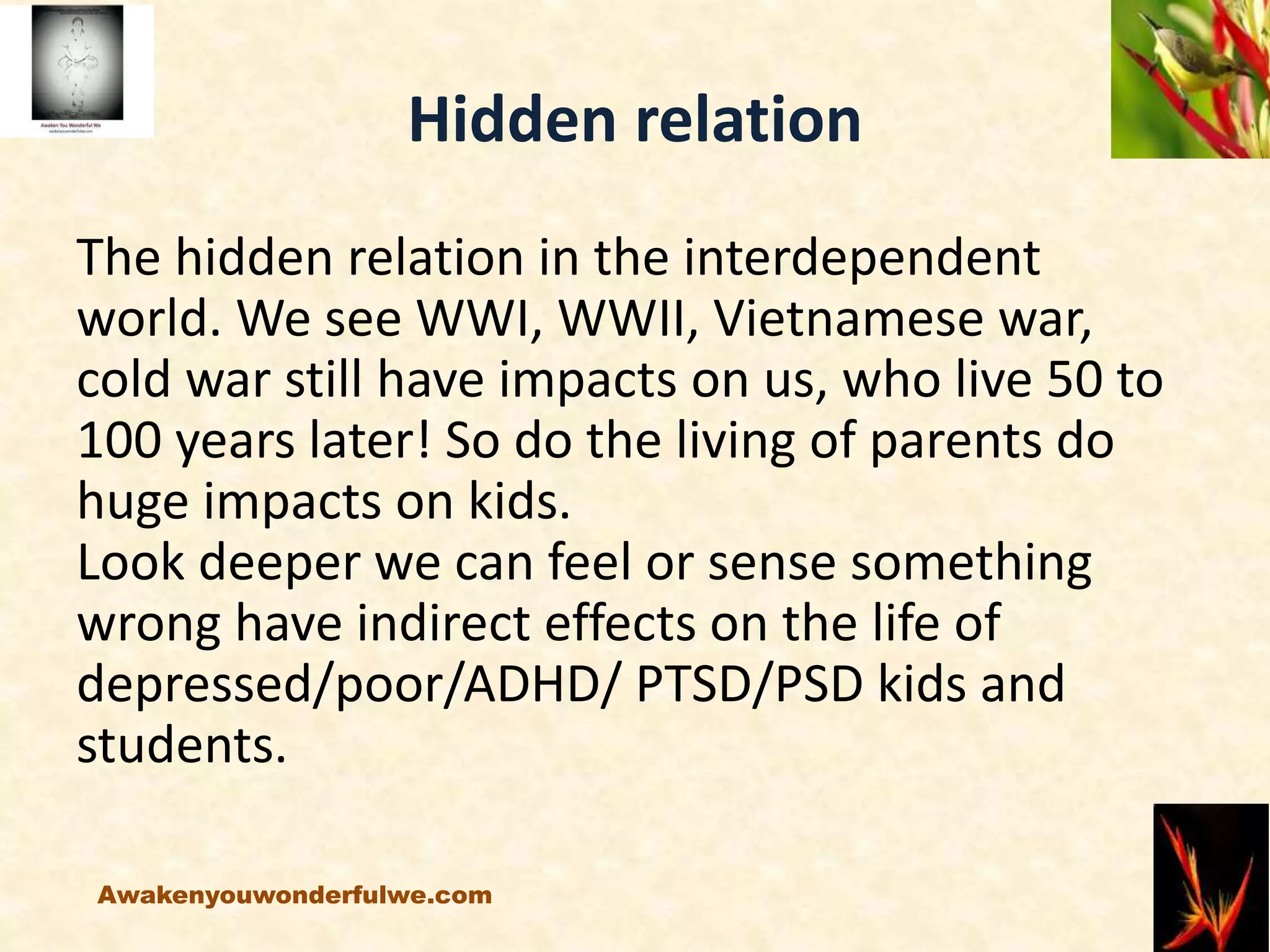 Hidden relation
The hidden relation in the interdependent
world. We see WWI, WWII, Vietnamese war,
cold war still have impacts on us, who live 50 to
100 years later! So do the living of parents do
huge impacts on kids.
Look deeper we can feel or sense something
wrong have indirect effects on the life of
depressed/poor/ADHD/ PTSD/PSD kids and
students.
Awakenyouwonderfulwe.com
 