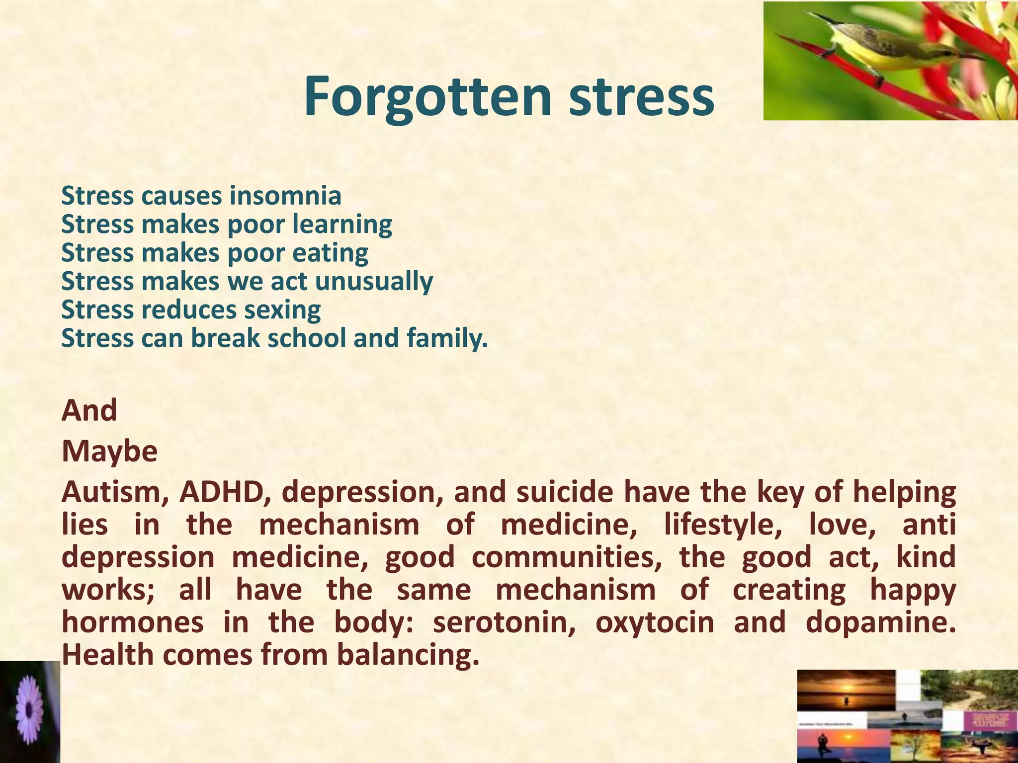 Forgotten stress
Stress causes insomnia
Stress makes poor learning
Stress makes poor eating
Stress makes we act unusually
Stress reduces sexing
Stress can break school and family.
And
Maybe
Autism, ADHD, depression, and suicide have the key of helping
lies in the mechanism of medicine, lifestyle, love, anti
depression medicine, good communities, the good act, kind
works; all have the same mechanism of creating happy
hormones in the body: serotonin, oxytocin and dopamine.
Health comes from balancing.
 