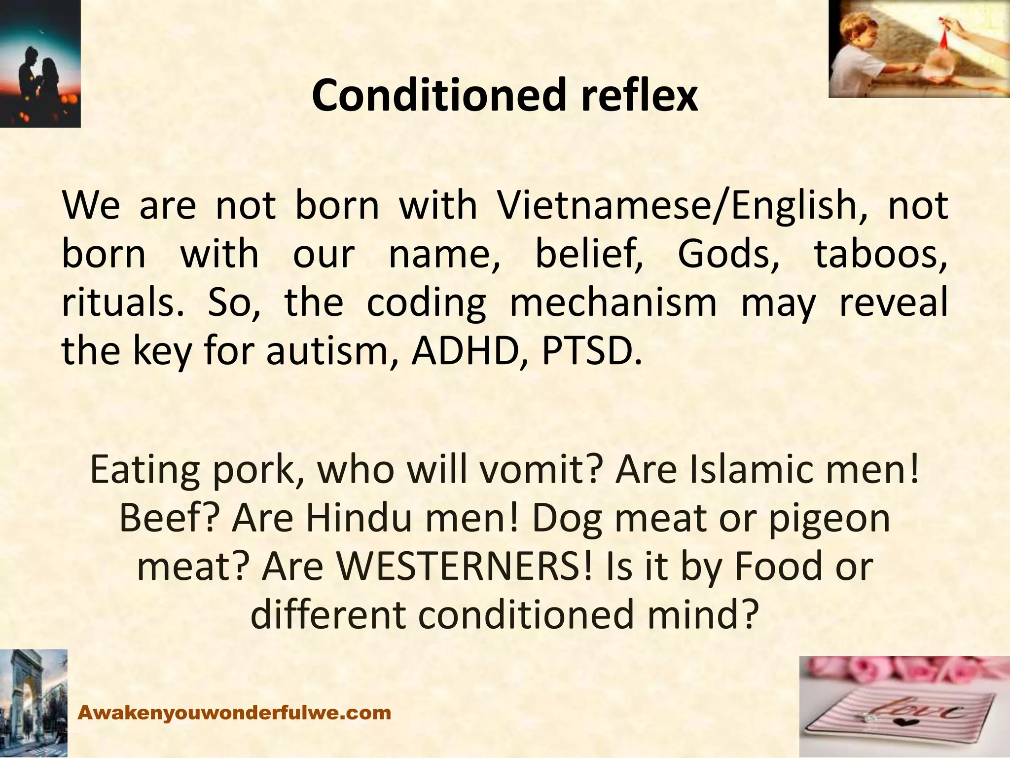 Conditioned reflex
We are not born with Vietnamese/English, not
born with our name, belief, Gods, taboos,
rituals. So, the coding mechanism may reveal
the key for autism, ADHD, PTSD.
Eating pork, who will vomit? Are Islamic men!
Beef? Are Hindu men! Dog meat or pigeon
meat? Are WESTERNERS! Is it by Food or
different conditioned mind?
Awakenyouwonderfulwe.com
 