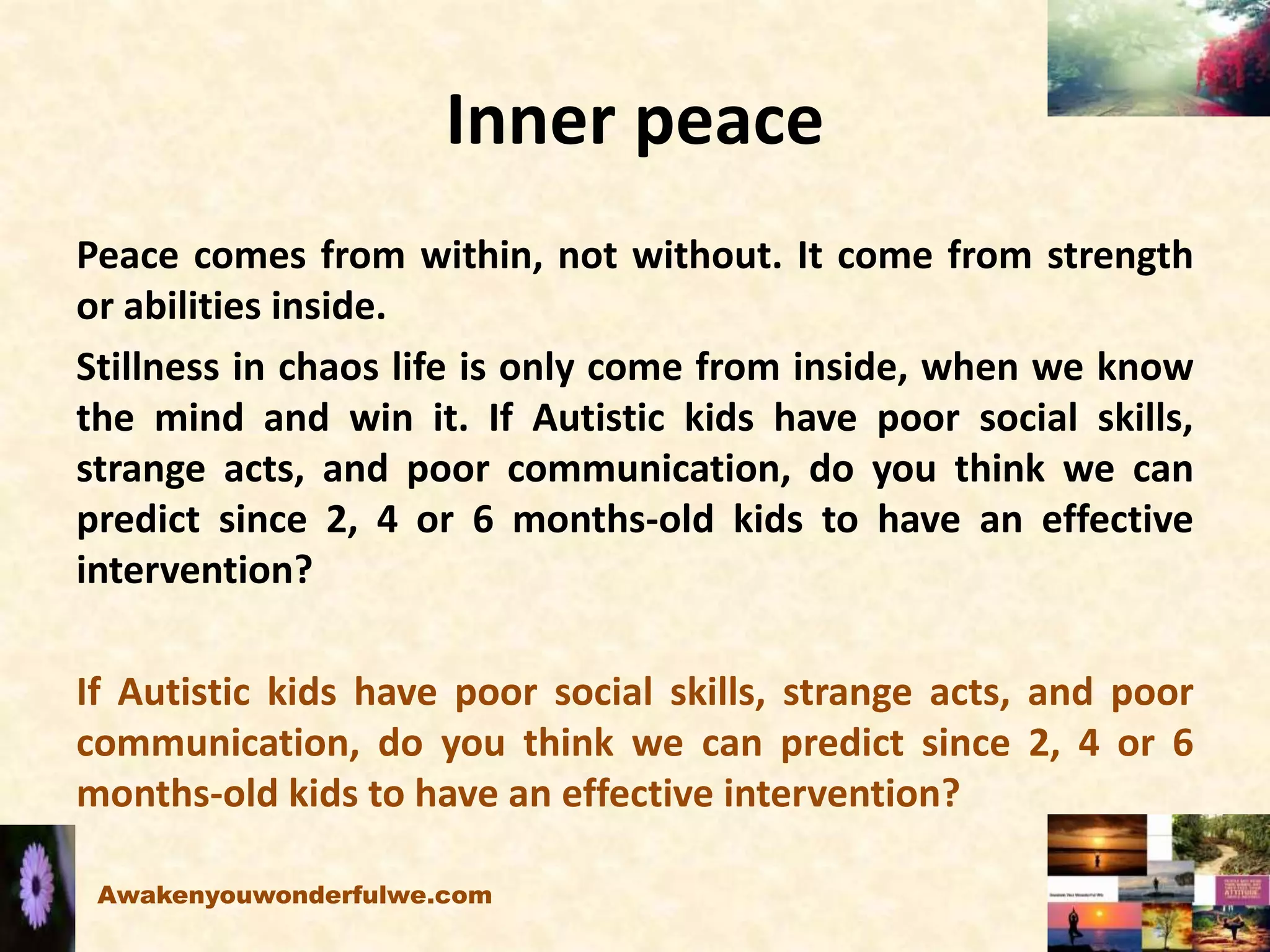 Inner peace
Peace comes from within, not without. It come from strength
or abilities inside.
Stillness in chaos life is only come from inside, when we know
the mind and win it. If Autistic kids have poor social skills,
strange acts, and poor communication, do you think we can
predict since 2, 4 or 6 months-old kids to have an effective
intervention?
If Autistic kids have poor social skills, strange acts, and poor
communication, do you think we can predict since 2, 4 or 6
months-old kids to have an effective intervention?
Awakenyouwonderfulwe.com
 