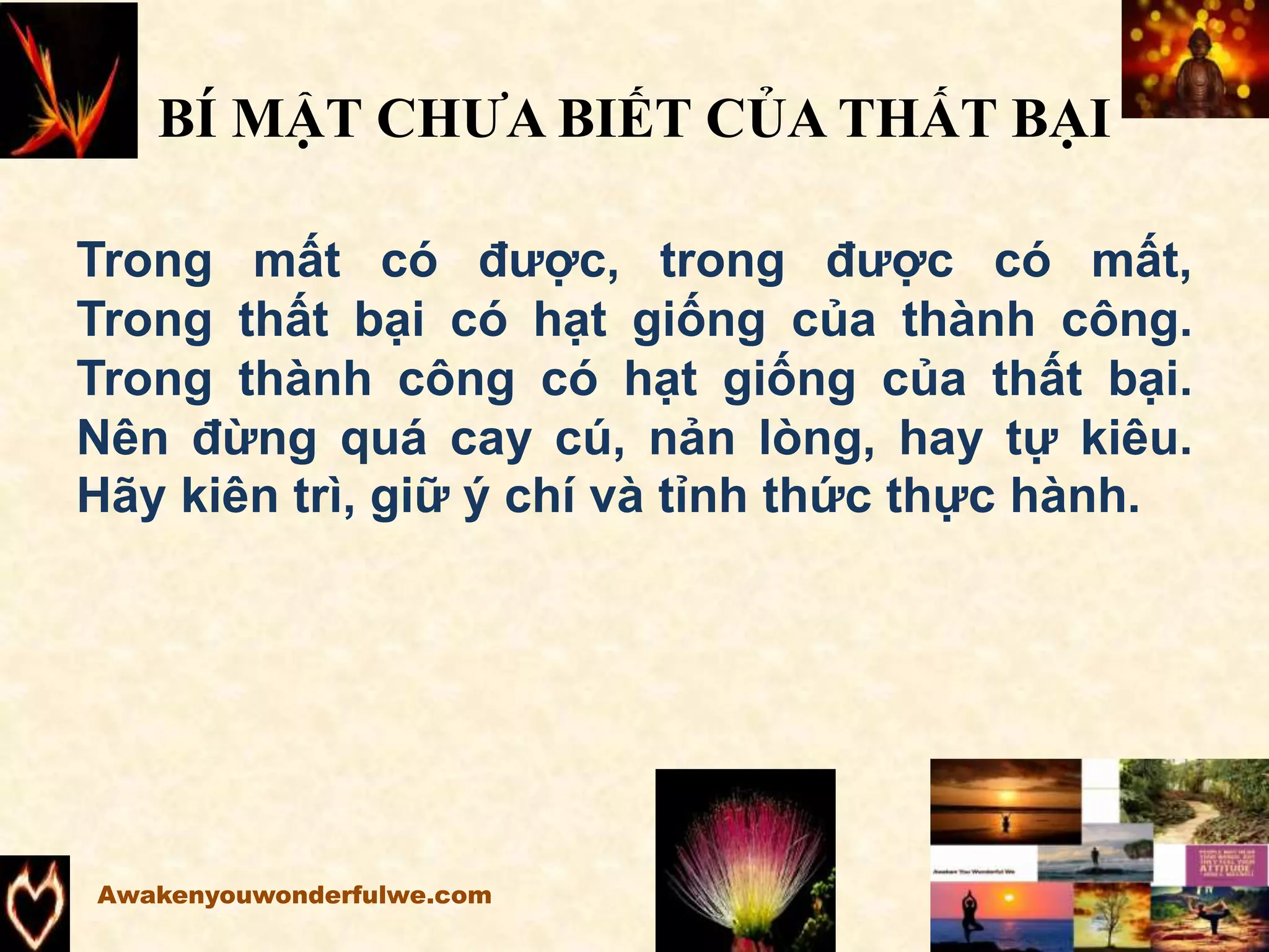 BÍ MẬT CHƯA BIẾT CỦA THẤT BẠI
Trong mất có được, trong được có mất,
Trong thất bại có hạt giống của thành công.
Trong thành công có hạt giống của thất bại.
Nên đừng quá cay cú, nản lòng, hay tự kiêu.
Hãy kiên trì, giữ ý chí và tỉnh thức thực hành.
Awakenyouwonderfulwe.com
 