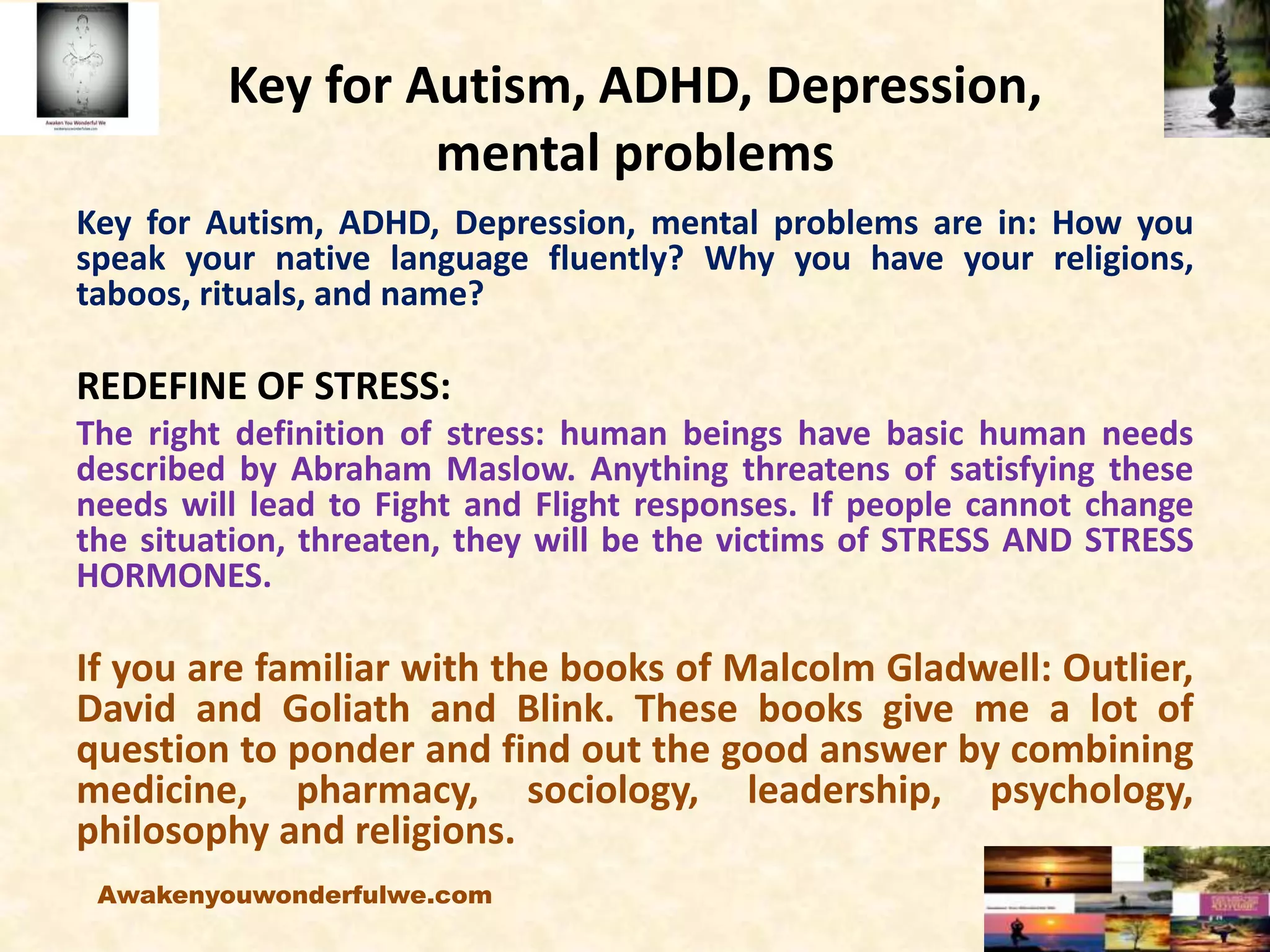 Key for Autism, ADHD, Depression,
mental problems
Key for Autism, ADHD, Depression, mental problems are in: How you
speak your native language fluently? Why you have your religions,
taboos, rituals, and name?
REDEFINE OF STRESS:
The right definition of stress: human beings have basic human needs
described by Abraham Maslow. Anything threatens of satisfying these
needs will lead to Fight and Flight responses. If people cannot change
the situation, threaten, they will be the victims of STRESS AND STRESS
HORMONES.
If you are familiar with the books of Malcolm Gladwell: Outlier,
David and Goliath and Blink. These books give me a lot of
question to ponder and find out the good answer by combining
medicine, pharmacy, sociology, leadership, psychology,
philosophy and religions.
Awakenyouwonderfulwe.com
 
