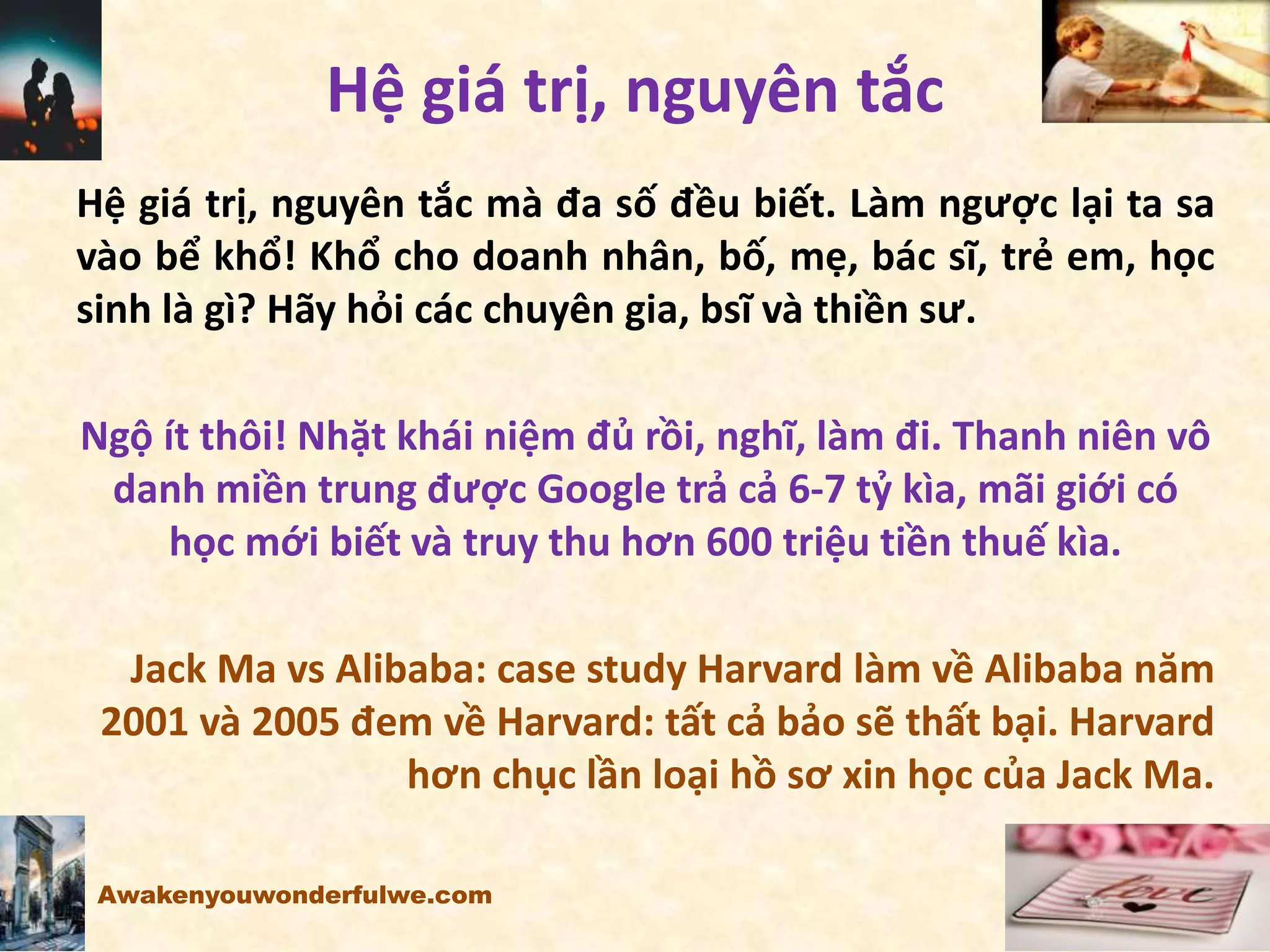 Hệ giá trị, nguyên tắc
Hệ giá trị, nguyên tắc mà đa số đều biết. Làm ngược lại ta sa
vào bể khổ! Khổ cho doanh nhân, bố, mẹ, bác sĩ, trẻ em, học
sinh là gì? Hãy hỏi các chuyên gia, bsĩ và thiền sư.
Ngộ ít thôi! Nhặt khái niệm đủ rồi, nghĩ, làm đi. Thanh niên vô
danh miền trung được Google trả cả 6-7 tỷ kìa, mãi giới có
học mới biết và truy thu hơn 600 triệu tiền thuế kìa.
Jack Ma vs Alibaba: case study Harvard làm về Alibaba năm
2001 và 2005 đem về Harvard: tất cả bảo sẽ thất bại. Harvard
hơn chục lần loại hồ sơ xin học của Jack Ma.
Awakenyouwonderfulwe.com
 