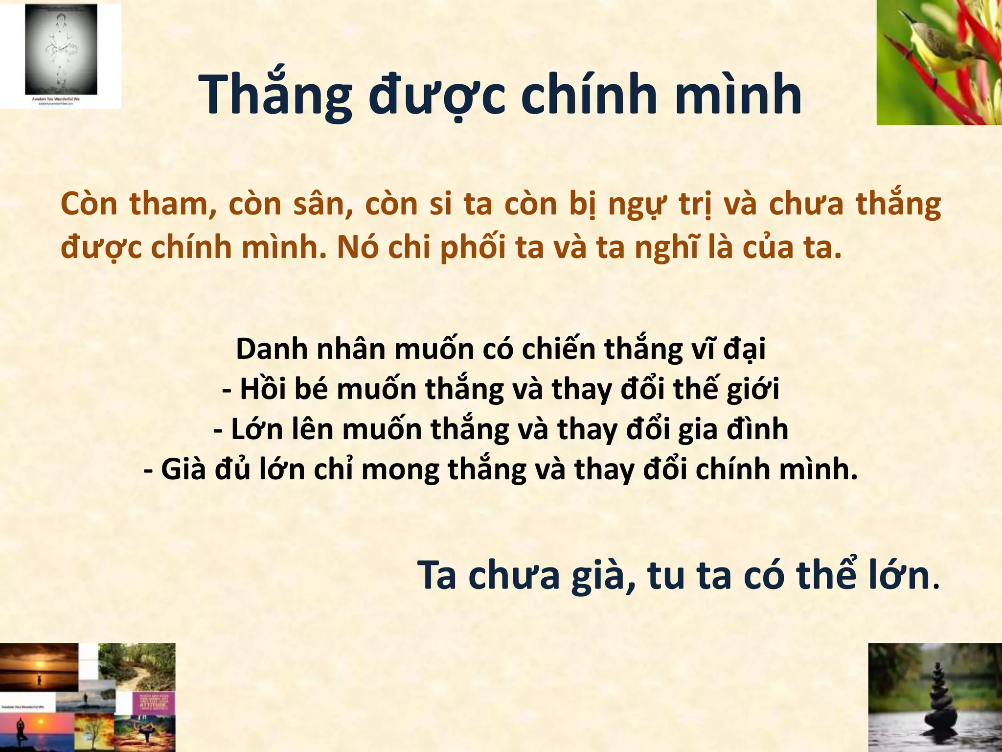 Thắng được chính mình
Còn tham, còn sân, còn si ta còn bị ngự trị và chưa thắng
được chính mình. Nó chi phối ta và ta nghĩ là của ta.
Danh nhân muốn có chiến thắng vĩ đại
- Hồi bé muốn thắng và thay đổi thế giới
- Lớn lên muốn thắng và thay đổi gia đình
- Già đủ lớn chỉ mong thắng và thay đổi chính mình.
Ta chưa già, tu ta có thể lớn.
 