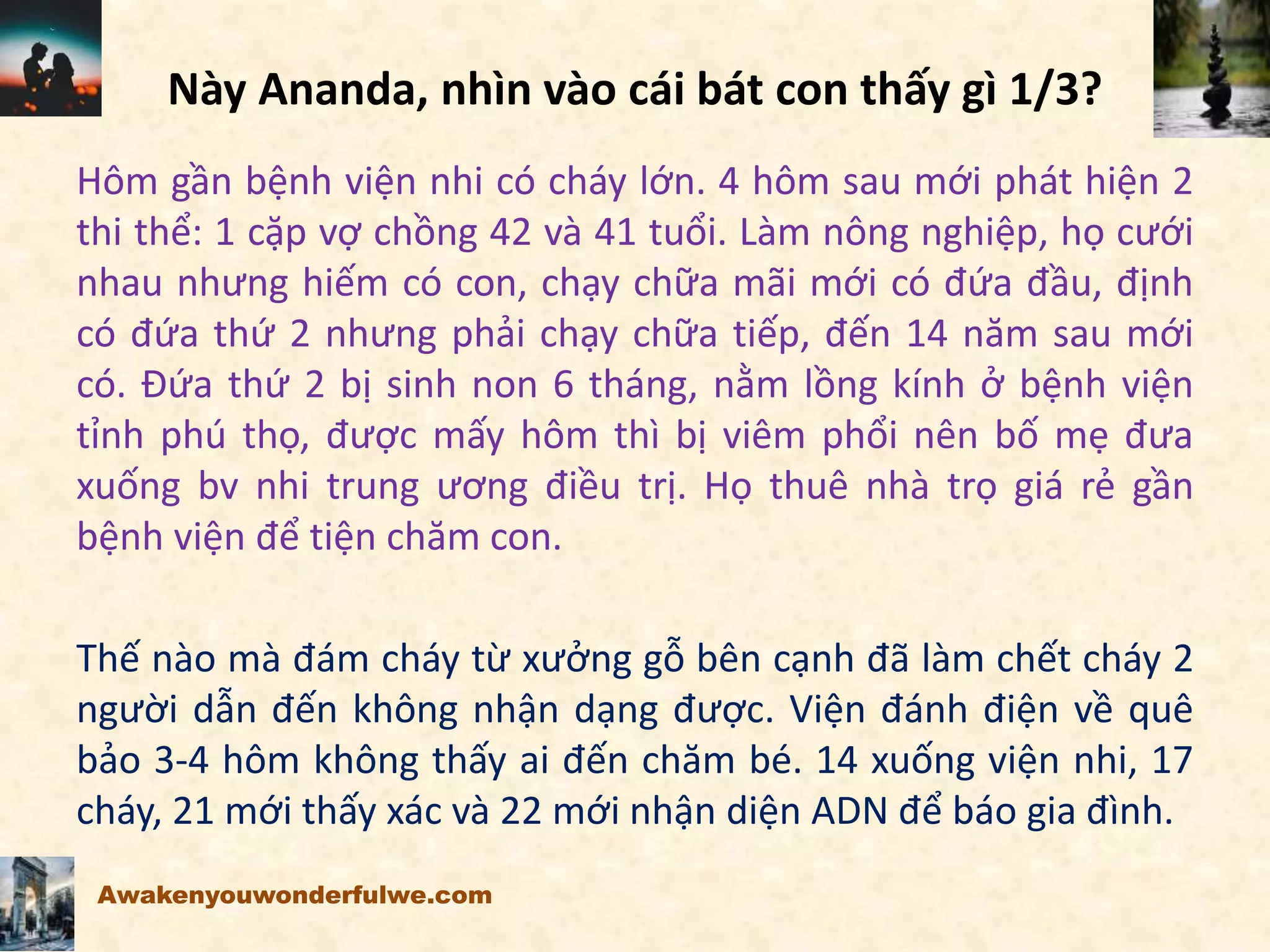 Này Ananda, nhìn vào cái bát con thấy gì 1/3?
Hôm gần bệnh viện nhi có cháy lớn. 4 hôm sau mới phát hiện 2
thi thể: 1 cặp vợ chồng 42 và 41 tuổi. Làm nông nghiệp, họ cưới
nhau nhưng hiếm có con, chạy chữa mãi mới có đứa đầu, định
có đứa thứ 2 nhưng phải chạy chữa tiếp, đến 14 năm sau mới
có. Đứa thứ 2 bị sinh non 6 tháng, nằm lồng kính ở bệnh viện
tỉnh phú thọ, được mấy hôm thì bị viêm phổi nên bố mẹ đưa
xuống bv nhi trung ương điều trị. Họ thuê nhà trọ giá rẻ gần
bệnh viện để tiện chăm con.
Thế nào mà đám cháy từ xưởng gỗ bên cạnh đã làm chết cháy 2
người dẫn đến không nhận dạng được. Viện đánh điện về quê
bảo 3-4 hôm không thấy ai đến chăm bé. 14 xuống viện nhi, 17
cháy, 21 mới thấy xác và 22 mới nhận diện ADN để báo gia đình.
Awakenyouwonderfulwe.com
 
