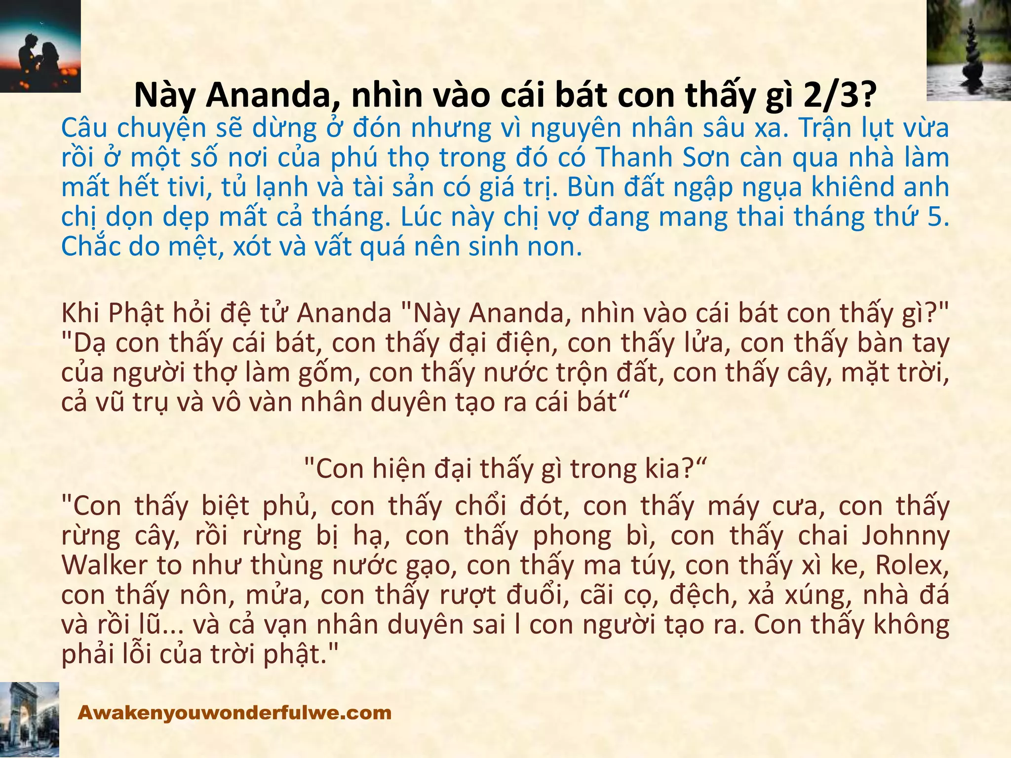 Này Ananda, nhìn vào cái bát con thấy gì 2/3?
Câu chuyện sẽ dừng ở đón nhưng vì nguyên nhân sâu xa. Trận lụt vừa
rồi ở một số nơi của phú thọ trong đó có Thanh Sơn càn qua nhà làm
mất hết tivi, tủ lạnh và tài sản có giá trị. Bùn đất ngập ngụa khiênd anh
chị dọn dẹp mất cả tháng. Lúc này chị vợ đang mang thai tháng thứ 5.
Chắc do mệt, xót và vất quá nên sinh non.
Khi Phật hỏi đệ tử Ananda "Này Ananda, nhìn vào cái bát con thấy gì?"
"Dạ con thấy cái bát, con thấy đại điện, con thấy lửa, con thấy bàn tay
của người thợ làm gốm, con thấy nước trộn đất, con thấy cây, mặt trời,
cả vũ trụ và vô vàn nhân duyên tạo ra cái bát“
"Con hiện đại thấy gì trong kia?“
"Con thấy biệt phủ, con thấy chổi đót, con thấy máy cưa, con thấy
rừng cây, rồi rừng bị hạ, con thấy phong bì, con thấy chai Johnny
Walker to như thùng nước gạo, con thấy ma túy, con thấy xì ke, Rolex,
con thấy nôn, mửa, con thấy rượt đuổi, cãi cọ, đệch, xả xúng, nhà đá
và rồi lũ... và cả vạn nhân duyên sai l con người tạo ra. Con thấy không
phải lỗi của trời phật."
Awakenyouwonderfulwe.com
 