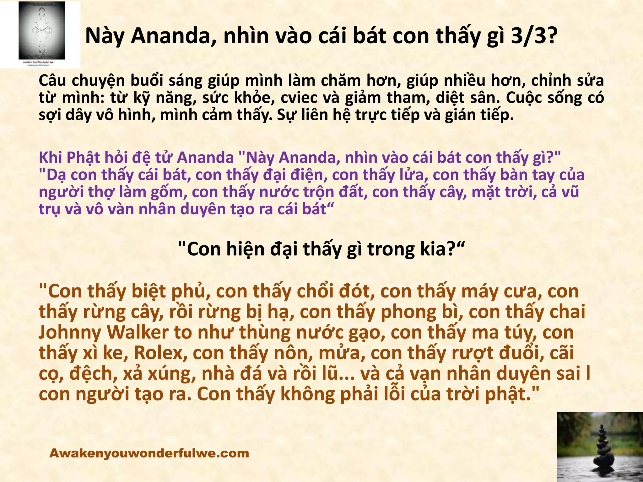 Này Ananda, nhìn vào cái bát con thấy gì 3/3?
Câu chuyện buổi sáng giúp mình làm chăm hơn, giúp nhiều hơn, chỉnh sửa
từ mình: từ kỹ năng, sức khỏe, cviec và giảm tham, diệt sân. Cuộc sống có
sợi dây vô hình, mình cảm thấy. Sự liên hệ trực tiếp và gián tiếp.
Khi Phật hỏi đệ tử Ananda "Này Ananda, nhìn vào cái bát con thấy gì?"
"Dạ con thấy cái bát, con thấy đại điện, con thấy lửa, con thấy bàn tay của
người thợ làm gốm, con thấy nước trộn đất, con thấy cây, mặt trời, cả vũ
trụ và vô vàn nhân duyên tạo ra cái bát“
"Con hiện đại thấy gì trong kia?“
"Con thấy biệt phủ, con thấy chổi đót, con thấy máy cưa, con
thấy rừng cây, rồi rừng bị hạ, con thấy phong bì, con thấy chai
Johnny Walker to như thùng nước gạo, con thấy ma túy, con
thấy xì ke, Rolex, con thấy nôn, mửa, con thấy rượt đuổi, cãi
cọ, đệch, xả xúng, nhà đá và rồi lũ... và cả vạn nhân duyên sai l
con người tạo ra. Con thấy không phải lỗi của trời phật."
Awakenyouwonderfulwe.com
 