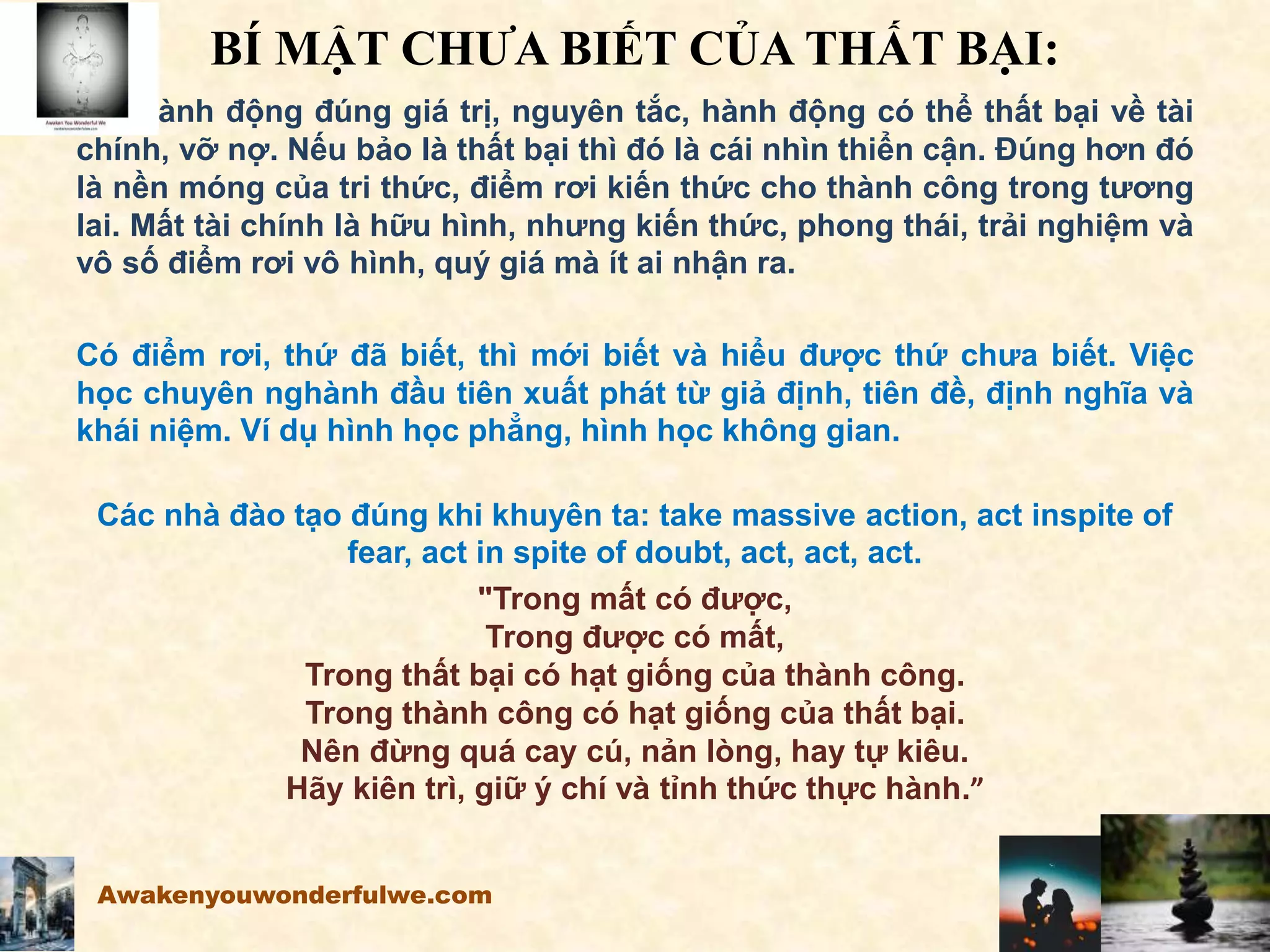 BÍ MẬT CHƯA BIẾT CỦA THẤT BẠI:
Khi hành động đúng giá trị, nguyên tắc, hành động có thể thất bại về tài
chính, vỡ nợ. Nếu bảo là thất bại thì đó là cái nhìn thiển cận. Đúng hơn đó
là nền móng của tri thức, điểm rơi kiến thức cho thành công trong tương
lai. Mất tài chính là hữu hình, nhưng kiến thức, phong thái, trải nghiệm và
vô số điểm rơi vô hình, quý giá mà ít ai nhận ra.
Có điểm rơi, thứ đã biết, thì mới biết và hiểu được thứ chưa biết. Việc
học chuyên nghành đầu tiên xuất phát từ giả định, tiên đề, định nghĩa và
khái niệm. Ví dụ hình học phẳng, hình học không gian.
Các nhà đào tạo đúng khi khuyên ta: take massive action, act inspite of
fear, act in spite of doubt, act, act, act.
"Trong mất có được,
Trong được có mất,
Trong thất bại có hạt giống của thành công.
Trong thành công có hạt giống của thất bại.
Nên đừng quá cay cú, nản lòng, hay tự kiêu.
Hãy kiên trì, giữ ý chí và tỉnh thức thực hành.”
Awakenyouwonderfulwe.com
 