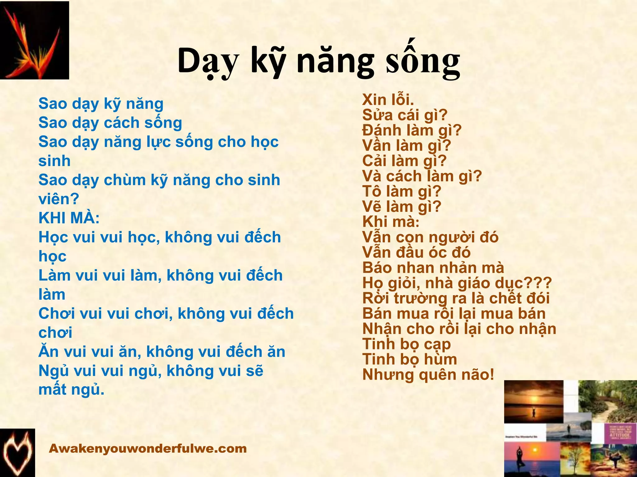 Dạy kỹ năng sống
Awakenyouwonderfulwe.com
Sao dạy kỹ năng
Sao dạy cách sống
Sao dạy năng lực sống cho học
sinh
Sao dạy chùm kỹ năng cho sinh
viên?
KHI MÀ:
Học vui vui học, không vui đếch
học
Làm vui vui làm, không vui đếch
làm
Chơi vui vui chơi, không vui đếch
chơi
Ăn vui vui ăn, không vui đếch ăn
Ngủ vui vui ngủ, không vui sẽ
mất ngủ.
Xin lỗi.
Sửa cái gì?
Đánh làm gì?
Vần làm gì?
Cải làm gì?
Và cách làm gì?
Tô làm gì?
Vẽ làm gì?
Khi mà:
Vẫn con người đó
Vẫn đầu óc đó
Báo nhan nhản mà
Họ giỏi, nhà giáo dục???
Rời trường ra là chết đói
Bán mua rồi lại mua bán
Nhận cho rồi lại cho nhận
Tinh bọ cạp
Tinh bọ hùm
Nhưng quên não!
 