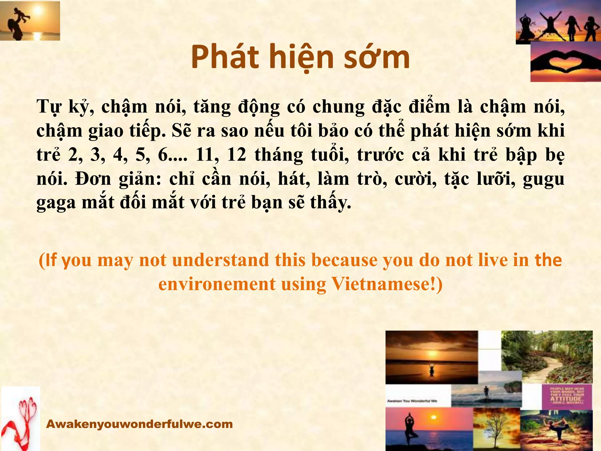 Phát hiện sớm
Tự kỷ, chậm nói, tăng động có chung đặc điểm là chậm nói,
chậm giao tiếp. Sẽ ra sao nếu tôi bảo có thể phát hiện sớm khi
trẻ 2, 3, 4, 5, 6.... 11, 12 tháng tuổi, trước cả khi trẻ bập bẹ
nói. Đơn giản: chỉ cần nói, hát, làm trò, cười, tặc lưỡi, gugu
gaga mắt đối mắt với trẻ bạn sẽ thấy.
(If you may not understand this because you do not live in the
environement using Vietnamese!)
Awakenyouwonderfulwe.com
 