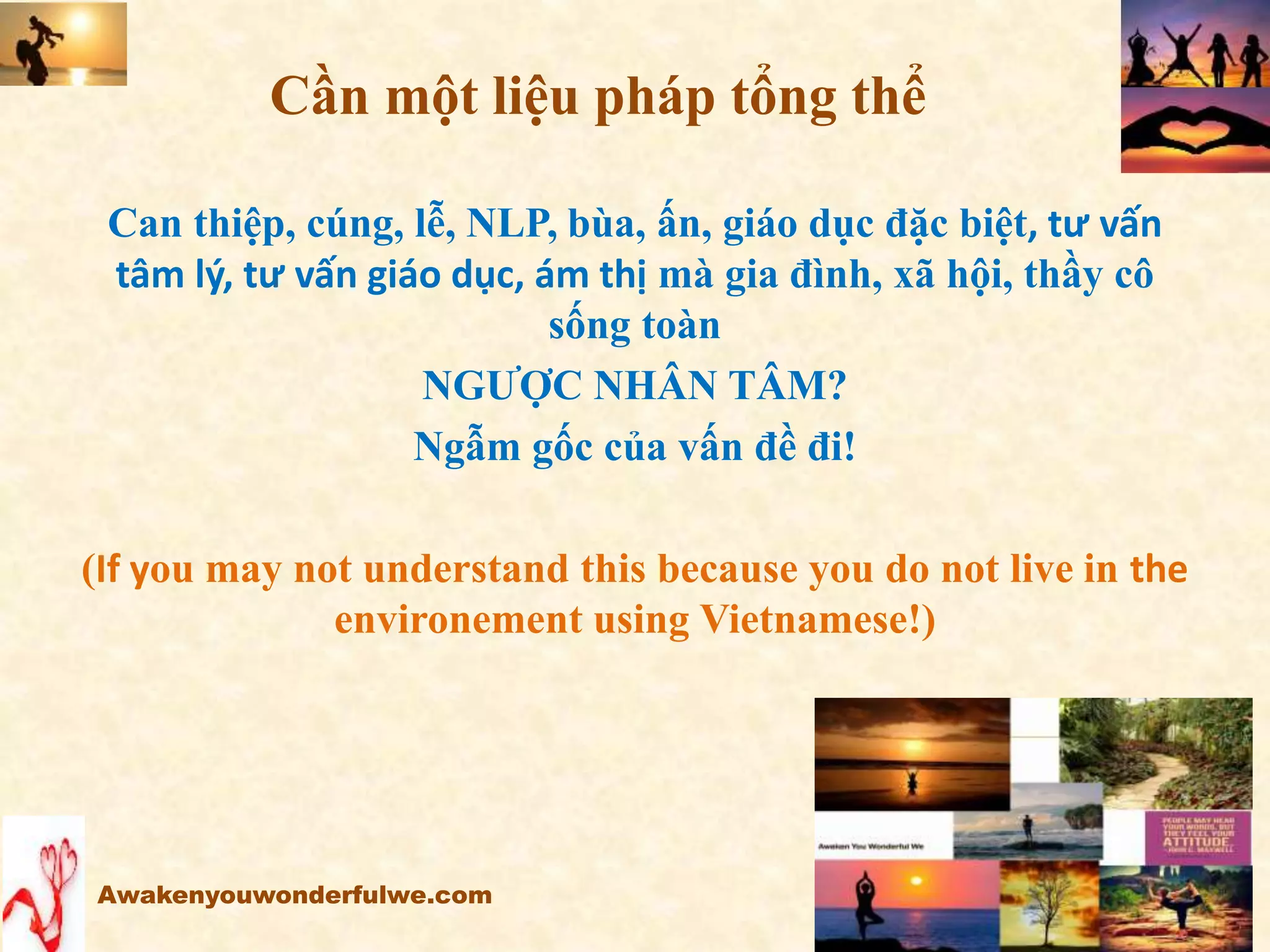 Cần một liệu pháp tổng thể
Can thiệp, cúng, lễ, NLP, bùa, ấn, giáo dục đặc biệt, tư vấn
tâm lý, tư vấn giáo dục, ám thị mà gia đình, xã hội, thầy cô
sống toàn
NGƯỢC NHÂN TÂM?
Ngẫm gốc của vấn đề đi!
(If you may not understand this because you do not live in the
environement using Vietnamese!)
Awakenyouwonderfulwe.com
 
