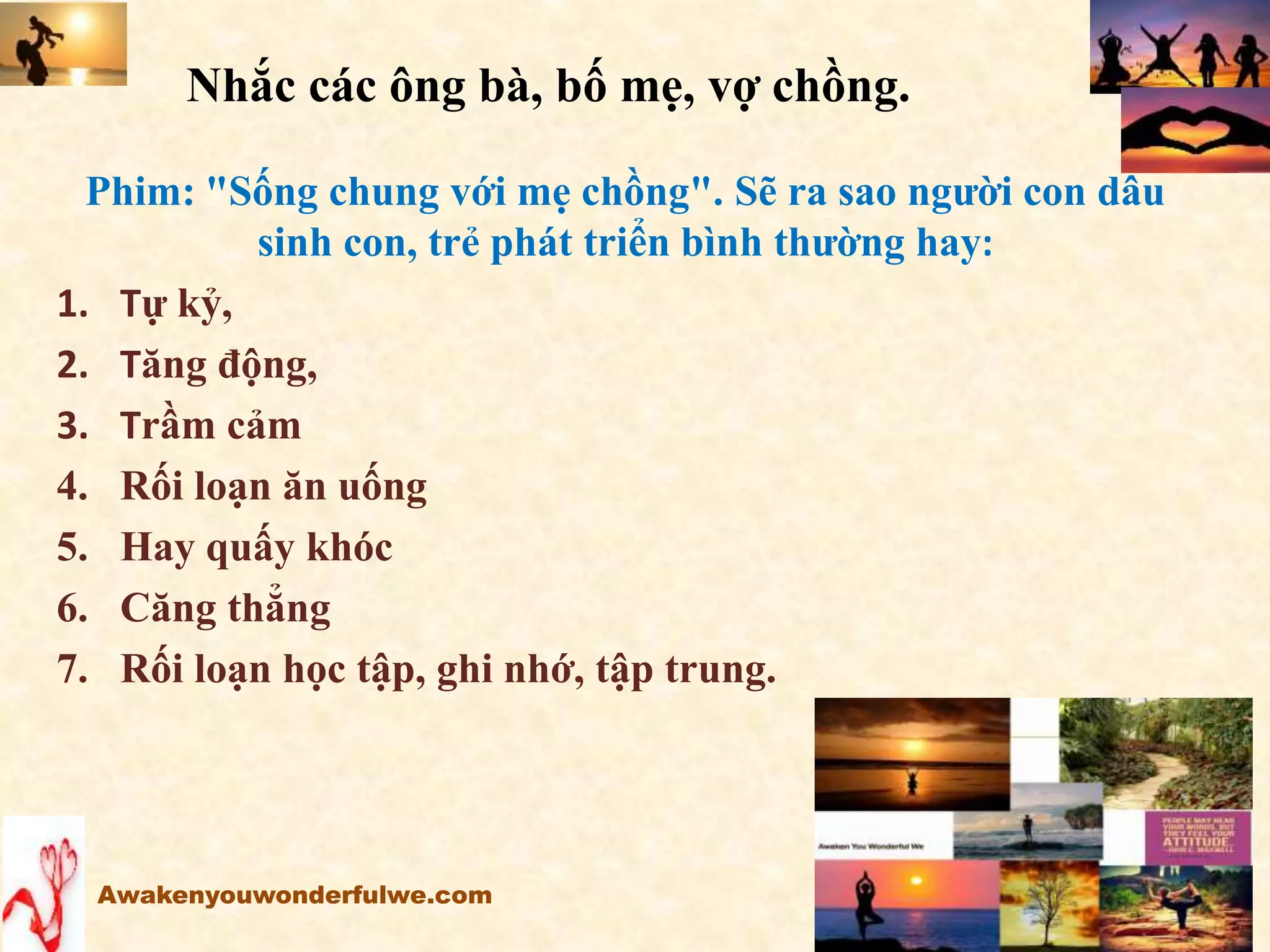 Nhắc các ông bà, bố mẹ, vợ chồng.
Phim: "Sống chung với mẹ chồng". Sẽ ra sao người con dâu
sinh con, trẻ phát triển bình thường hay:
1. Tự kỷ,
2. Tăng động,
3. Trầm cảm
4. Rối loạn ăn uống
5. Hay quấy khóc
6. Căng thẳng
7. Rối loạn học tập, ghi nhớ, tập trung.
Awakenyouwonderfulwe.com
 