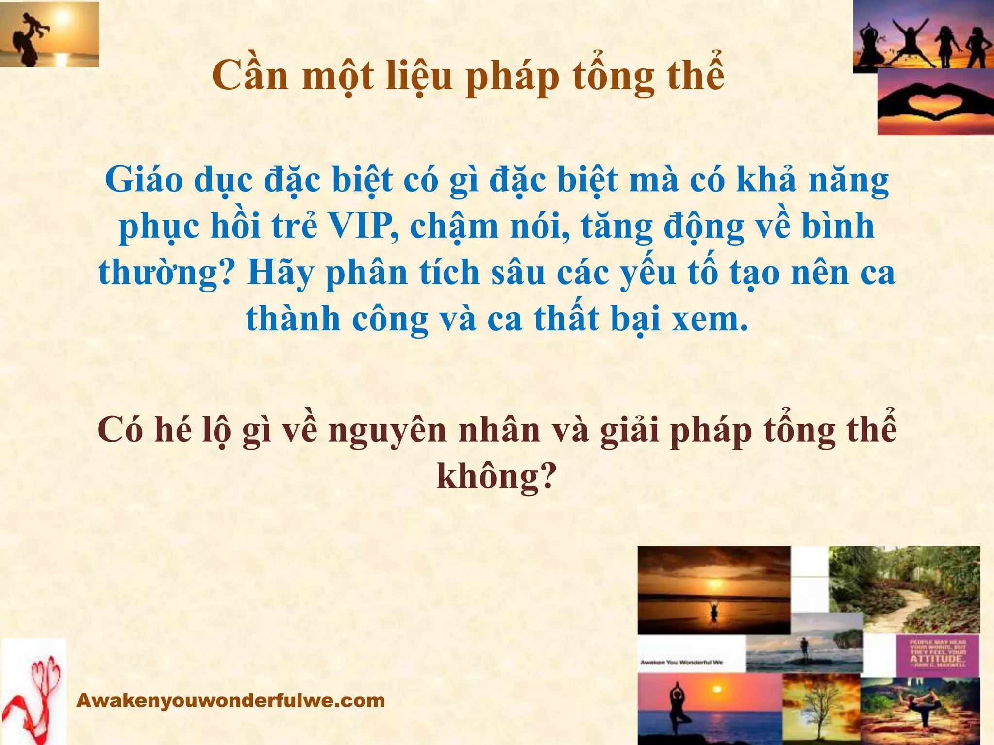 Giáo dục đặc biệt có gì đặc biệt mà có khả năng
phục hồi trẻ VIP, chậm nói, tăng động về bình
thường? Hãy phân tích sâu các yếu tố tạo nên ca
thành công và ca thất bại xem.
Có hé lộ gì về nguyên nhân và giải pháp tổng thể
không?
Awakenyouwonderfulwe.com
Cần một liệu pháp tổng thể
 