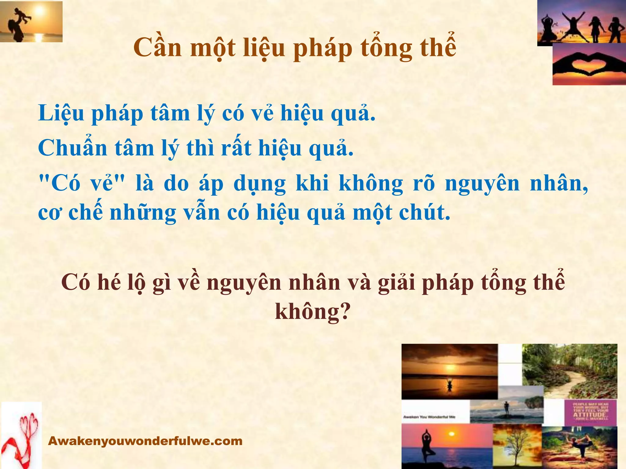 Liệu pháp tâm lý có vẻ hiệu quả.
Chuẩn tâm lý thì rất hiệu quả.
"Có vẻ" là do áp dụng khi không rõ nguyên nhân,
cơ chế những vẫn có hiệu quả một chút.
Có hé lộ gì về nguyên nhân và giải pháp tổng thể
không?
Awakenyouwonderfulwe.com
Cần một liệu pháp tổng thể
 