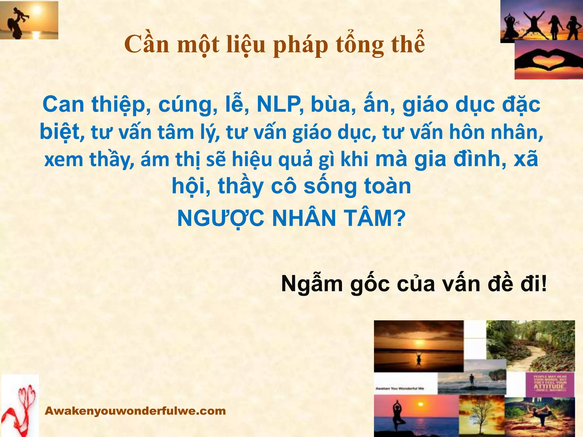 Can thiệp, cúng, lễ, NLP, bùa, ấn, giáo dục đặc
biệt, tư vấn tâm lý, tư vấn giáo dục, tư vấn hôn nhân,
xem thầy, ám thị sẽ hiệu quả gì khi mà gia đình, xã
hội, thầy cô sống toàn
NGƯỢC NHÂN TÂM?
Ngẫm gốc của vấn đề đi!
Awakenyouwonderfulwe.com
Cần một liệu pháp tổng thể
 