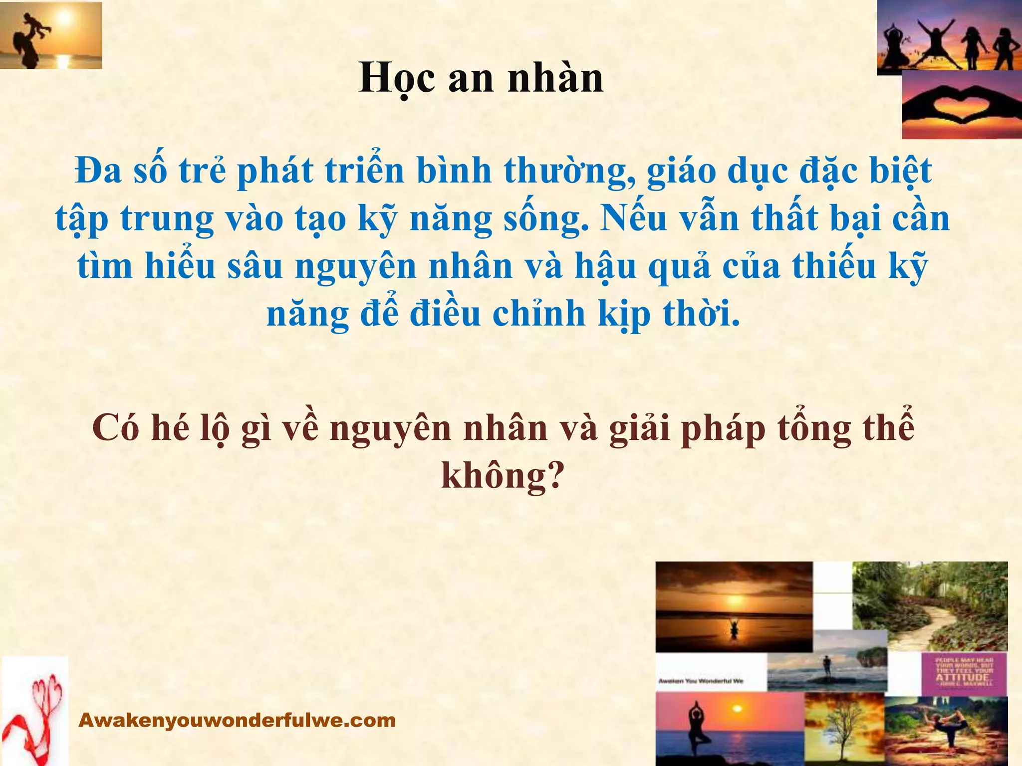 Đa số trẻ phát triển bình thường, giáo dục đặc biệt
tập trung vào tạo kỹ năng sống. Nếu vẫn thất bại cần
tìm hiểu sâu nguyên nhân và hậu quả của thiếu kỹ
năng để điều chỉnh kịp thời.
Có hé lộ gì về nguyên nhân và giải pháp tổng thể
không?
Awakenyouwonderfulwe.com
Học an nhàn
 