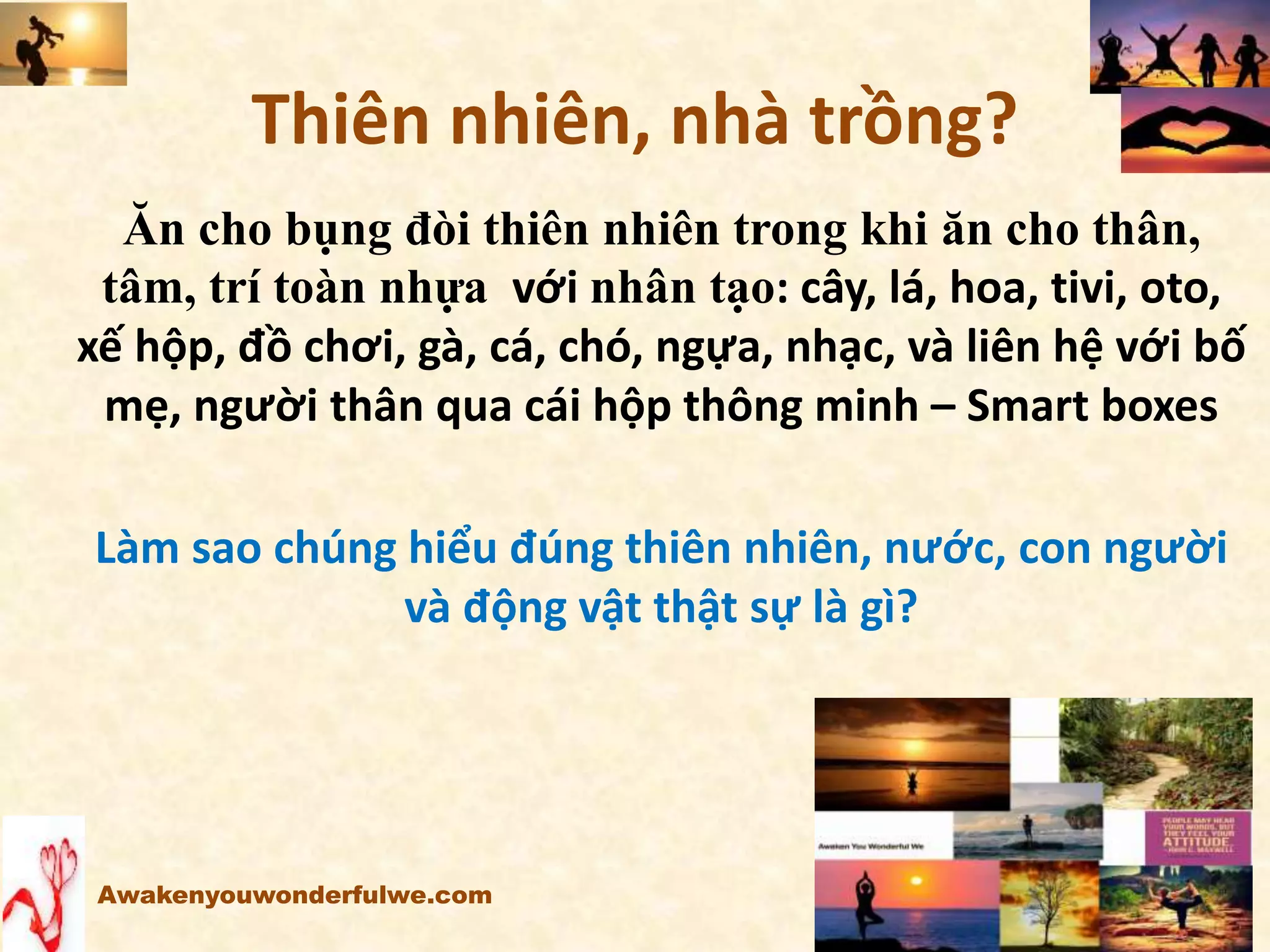 Thiên nhiên, nhà trồng?
Ăn cho bụng đòi thiên nhiên trong khi ăn cho thân,
tâm, trí toàn nhựa với nhân tạo: cây, lá, hoa, tivi, oto,
xế hộp, đồ chơi, gà, cá, chó, ngựa, nhạc, và liên hệ với bố
mẹ, người thân qua cái hộp thông minh – Smart boxes
Làm sao chúng hiểu đúng thiên nhiên, nước, con người
và động vật thật sự là gì?
Awakenyouwonderfulwe.com
 