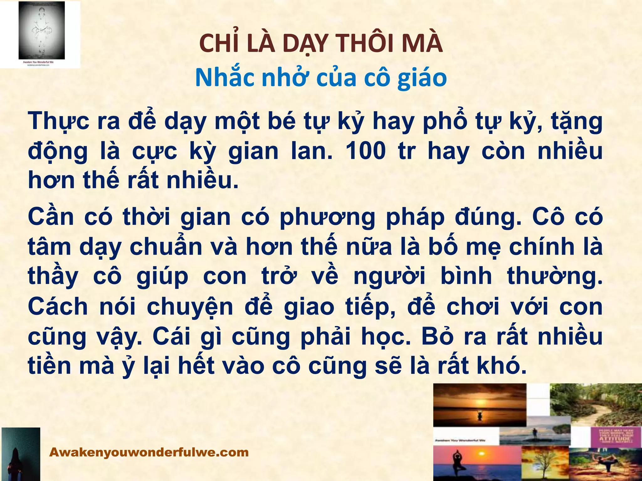 CHỈ LÀ DẠY THÔI MÀ
Nhắc nhở của cô giáo
Thực ra để dạy một bé tự kỷ hay phổ tự kỷ, tặng
động là cực kỳ gian lan. 100 tr hay còn nhiều
hơn thế rất nhiều.
Cần có thời gian có phương pháp đúng. Cô có
tâm dạy chuẩn và hơn thế nữa là bố mẹ chính là
thầy cô giúp con trở về người bình thường.
Cách nói chuyện để giao tiếp, để chơi với con
cũng vậy. Cái gì cũng phải học. Bỏ ra rất nhiều
tiền mà ỷ lại hết vào cô cũng sẽ là rất khó.
Awakenyouwonderfulwe.com
 