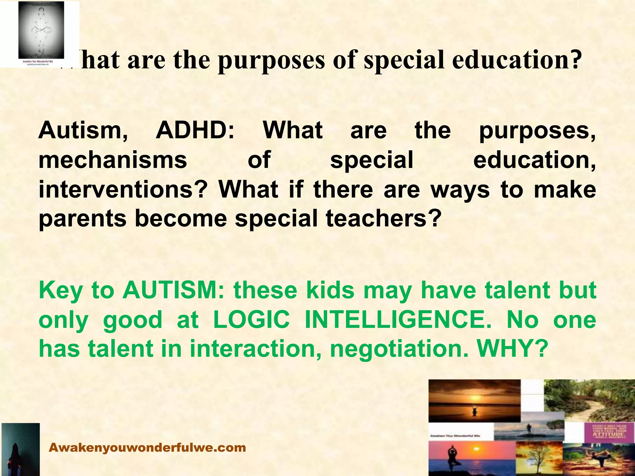 What are the purposes of special education?
Autism, ADHD: What are the purposes,
mechanisms of special education,
interventions? What if there are ways to make
parents become special teachers?
Key to AUTISM: these kids may have talent but
only good at LOGIC INTELLIGENCE. No one
has talent in interaction, negotiation. WHY?
Awakenyouwonderfulwe.com
 