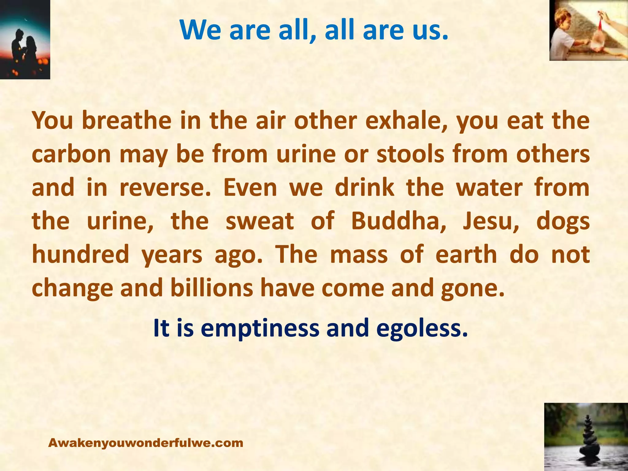 We are all, all are us.
You breathe in the air other exhale, you eat the
carbon may be from urine or stools from others
and in reverse. Even we drink the water from
the urine, the sweat of Buddha, Jesu, dogs
hundred years ago. The mass of earth do not
change and billions have come and gone.
It is emptiness and egoless.
Awakenyouwonderfulwe.com
 