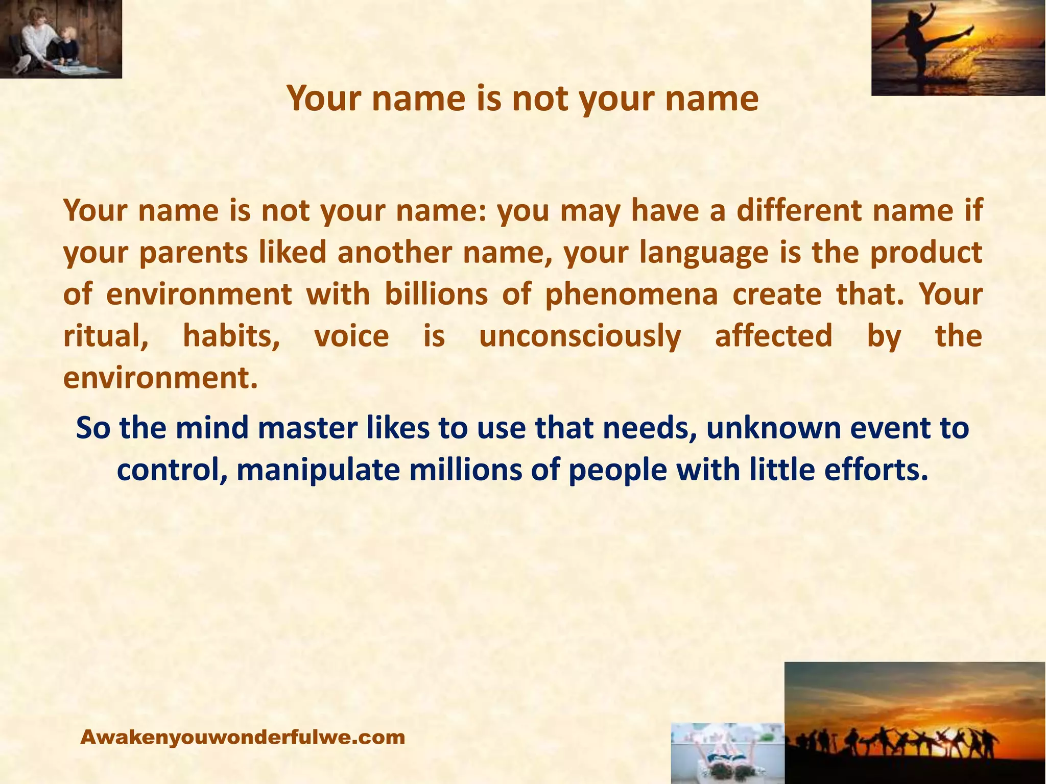 Your name is not your name
Your name is not your name: you may have a different name if
your parents liked another name, your language is the product
of environment with billions of phenomena create that. Your
ritual, habits, voice is unconsciously affected by the
environment.
So the mind master likes to use that needs, unknown event to
control, manipulate millions of people with little efforts.
Awakenyouwonderfulwe.com
 